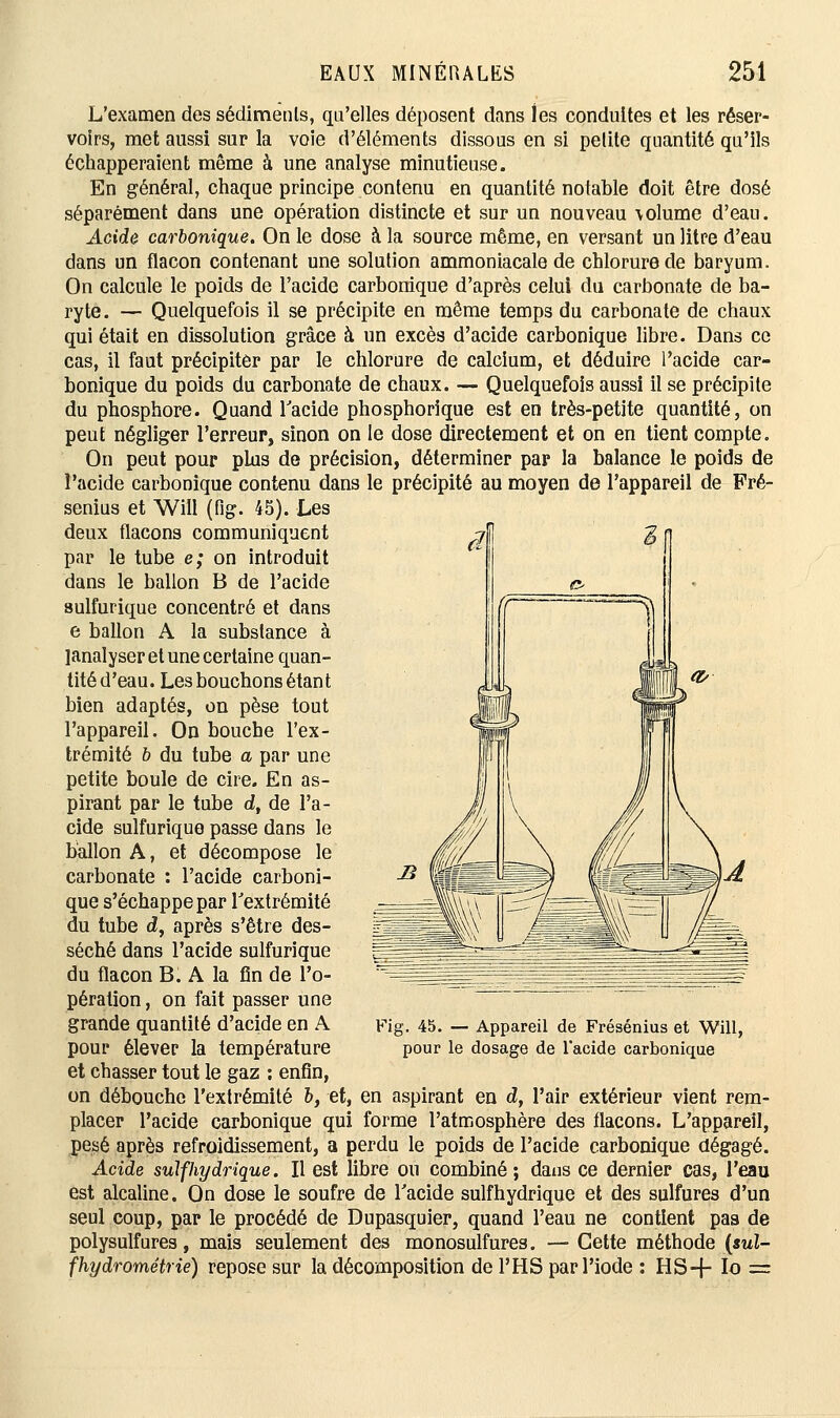 L'examen des sédiments, qu'elles déposent dans les conduites et les réser- voirs, met aussi sur la voie d'éléments dissous en si petite quantité qu'ils échapperaient même à une analyse minutieuse. En général, chaque principe contenu en quantité notable doit être dosé séparément dans une opération distincte et sur un nouveau \olume d'eau. Acide carbonique. On le dose à la source même, en versant un litre d'eau dans un flacon contenant une solution ammoniacale de chlorure de baryum. On calcule le poids de l'acide carbonique d'après celui du carbonate de ba- ryte. — Quelquefois il se précipite en même temps du carbonate de chaux qui était en dissolution grâce à un excès d'acide carbonique libre. Dans ce cas, il faut précipiter par le chlorure de calcium, et déduire l'acide car- bonique du poids du carbonate de chaux. — Quelquefois aussi il se précipite du phosphore. Quand l'acide phosphorique est en très-petite quantité, on peut négliger l'erreur, sinon on le dose directement et on en tient compte. On peut pour plus de précision, déterminer par la balance le poids de l'acide carbonique contenu dans le précipité au moyen de l'appareil de Fré- senius et Will (fig. 45). Les deux flacons communiquent par le tube e; on introduit dans le ballon B de l'acide sulfurique concentré et dans e ballon A la substance à janalyser et une certaine quan- tité d'eau. Les bouchons étant bien adaptés, on pèse tout l'appareil. On bouche l'ex- trémité b du tube a par une petite boule de cire. En as- pirant par le tube d, de l'a- cide sulfurique passe dans le ballon A, et décompose le carbonate : l'acide carboni- que s'échappe par l'extrémité du tube d, après s'être des- séché dans l'acide sulfurique du flacon B. A la fin de l'o- pération , on fait passer une grande quantité d'acide en A pour élever la température et chasser tout le gaz : enfin, on débouche l'extrémité &, et, en aspirant en d, l'air extérieur vient rem- placer l'acide carbonique qui forme l'atmosphère des flacons. L'appareil, pesé après refroidissement, a perdu le poids de l'acide carbonique dégagé. Acide suif hydrique. Il est libre on combiné; dans ce dernier cas, l'eau est alcaline. On dose le soufre de l'acide sulfhydrique et des sulfures d'un seul coup, par le procédé de Dupasquier, quand l'eau ne contient pas de polysulfures, mais seulement des monosulfures. — Cette méthode (sul- fhydrométrie) repose sur la décomposition de l'HS par l'iode : HS-f- Io = Fig. 45. — Appareil de Frésénius et Will, pour le dosage de l'acide carbonique