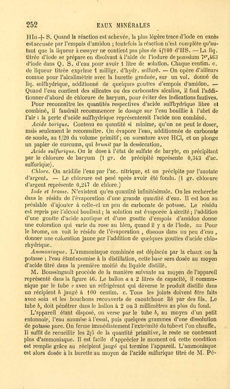 Hlo-f- S. Quand la réaction est achevée, la plus légère trace d'iode en excès estaccusée par l'empois d'amidon ; toutefois la réaction n'est complète qu'au- tant que la liqueur à essayer ne contient pas plus de 4/100 d'HS. —La liq. titrée d'iode se prépare en disolvant à l'aide de l'iodure depoassium 7gr,4G3 d'iode dans Q. S. d'eau pour avoir 1 litre de solution. Chaque centim. c. de liqueur titrée exprime 1 milligr. d'hydr. sulfuré. — On opère d'ailleurs comme pour l'alcalimétrie avec la burette graduée, sur un vol. donné de liq. sulfhydrique, additionné de quelques gouttes d'empois d'amidon. — Quand l'eau contient des silicates ou des carbonates alcalins, il faut l'addi- tionner d'abord de chlorure de baryum, pour éviter des indications fautives. Pour reconnaître les quantités respectives d'acide sulfhydrique libre et combiné, il faudrait recommencer le dosage sut' l'eau bouillie à l'abri de l'air : la perte d'acide sulfhydrique représenterait l'acide non combiné. Acide borique. Contenu en quantité si minime, qu'on ne peut le doser, mais seulement le reconnaître. On évapore l'eau, additionnée de carbonate de soude, au 1/20 du volume primitif; on sursature avec H Cl, et on plonge un papier de curcuma, qui brunit par la dessiccation. Acide sulfurique. On le dose à l'état de sulfate de baryte, en précipitant par le chlorure de baryum (1 gr. de précipité représente 0,343 d'ac. sulfurique). Chlore. On acidifie l'eau par l'ac. nitrique, et on précipite par l'azotate d'argent. — Le chlorure est pesé après avoir été fondu. (1 gr. chlorure d'argent représente 0,247 de chlore.) Iode et brome. N'existent qu'en quantité infinitésimale. On les recherche dans le résidu de l'évaporation d'une grande quantité d'eau. Il est bon au préalable d'ajouter à celle-ci un peu de carbonate de potasse. Le résidu est repris par l'alcool boullant ; la solution est évaporée à siccité ; l'addition d'une goutte d'acide azotique et d'une goutte d'empois d'amidon donne une coloration qui varie du rose au bleu, quand il y a de l'iode. = Pour le brome, on voit le résidu de l'évaporation , dissous dans un peu d'eau , donner une coluration jaune par l'addition de quelques gouttes d'acide chlo- rhydrique. Ammoniaque. L'ammoniaque combinée est déplacée par la chaux ou la potasse ; l'eau étant soumise à la distillation, celte base sera dosée au moyen d'acide titré dans la première moitié du liquide distillé. M. Boussingault procède de la manière suivante au moyen de l'appareil représenté dans la figure 46. Le ballon a a 2 litres de capacité, il commu- nique par le tube c avec un réfrigérant qui déverse le produit distillé dans un récipient h jaugé à 100 centim. c. Tous les joints doivent être faits avec soin et les bouchons recouverts de caoutchouc lié par des fils. Le tube h, doit pénétrer dans le ballon à 2 ou 3 millimètres au plus du fond. L'appareil étant disposé, on verse par le tube b, au moyen d'un petit entonnoir, l'eau soumise à l'essai, puis quelques grammes d'une dissolution de potasse pure. On ferme immédiatement l'extrémité du tube et l'on chauffe. Il suffit de recueillir les 2/5 de la quantité primitive, le reste ne contenant plus d'ammoniaque. Il est facile d'apprécier le moment ou cette condition est remplie grâce au récipient jaugé qui termine l'appareil. L'ammoniaque est alors dosée à la burette au moyen de l'acide sulfurique titré de M. Pé-