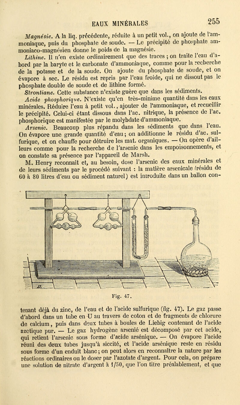 Magnésie. A la liq. précédente, réduite à un petit vol., on ajoute de l'am- moniaque, puis du phosphate de soude. — Le précipité de phosphate am- moniaco-magnésien donne le poids de la magnésie. Lithine. Il n'en existe ordinairement que des traces ; on traite l'eau d'a- bord par la baryte et le carbonate d'ammoniaque, comme pour la recherche de la potasse et de la soude. On ajoute du phosphate de soude, et on évapore à sec. Le résidu est repris par l'eau froide, qui ne dissout pas le phosphate double de soude et de lithine formé. Strontiane. Cette substance n'existe guère que dans les sédiments. Acide phosphoriqve. N'existe qu'en très-minime quantité dans les eaux minérales. Réduire l'eau à petit vol., ajouter de l'ammoniaque, et recueillir le précipité. Celui-ci étant dissous dans l'ac. nitrique, la présence de l'ac. phosphorique est manifestée par le molybdate d'ammoniaque. Arsenic. Beaucoup plus répandu dans les sédiments que dans l'eau. On évapore une grande quantité d'eau; on additionne le résidu d'ao. m\- furique, et on chauffe pour détruire les mat. organiques. — On opère d'ail- leurs comme pour la recherche de l'arsenic dans les empoisonnements, et on constate sa présence par l'appareil de Marsh. M. Henry reconnaît et, au besoin, dose l'arsenic des eaux minérales et de leurs sédiments par le procédé suivant : la matière arsenicale (résidu de 60 à 80 litres d'eau ou sédiment naturel) est introduite dans un ballon con- Fig. 47. tenant déjà du zinc, de l'eau et de l'acide sulfurique (fig. 47). Le gaz passe d'abord dans un tube en U au travers de coton et de fragments de chlorure de calcium, puis dans deux tubes à boules de Liebig contenant de l'acide azotique pur. — Le gaz hydrogène arsénié est décomposé par cet acide, qui retient l'arsenic sous forme d'acide arsénique. — On évapore l'acide réuni des deux tubes jusqu'à siccité, et l'acide arsénique reste en résidu sous forme d'un enduit blanc ; on peut alors en reconnaître la nature par les réactions ordinaires ou le doser par l'azotate d'argent. Pour cela, on prépare une solution de nitrate d'argent à 1/50, que l'on titre préalablement, et que