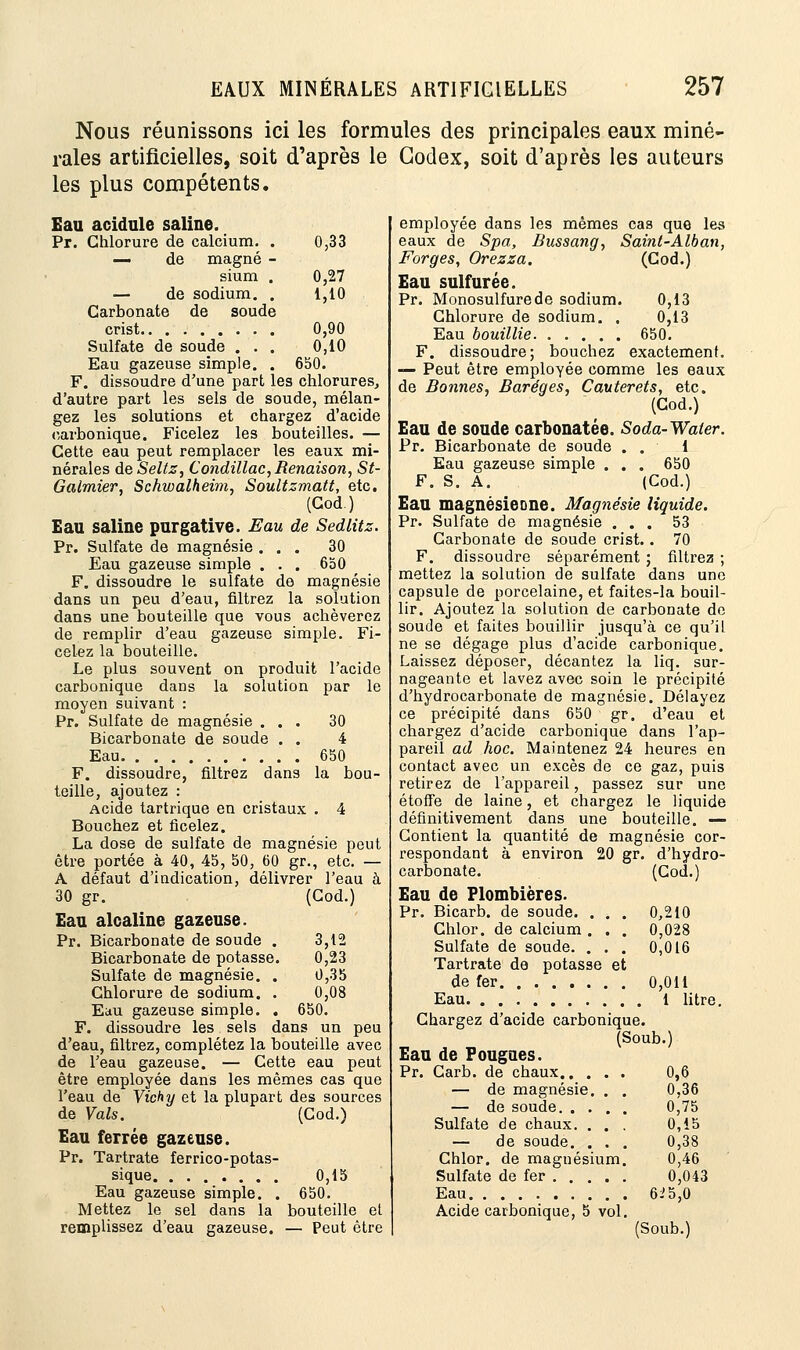 Nous réunissons ici les formules des principales eaux miné- rales artificielles, soit d'après le Codex, soit d'après les auteurs les plus compétents. Eau acidulé saline. Pr. Chlorure de calcium. . 0,33 — de magné - sium . 0,27 — de sodium. . 1,10 Carbonate de soude crist 0,90 Sulfate de soude . . . 0,10 Eau gazeuse simple. . 650. F. dissoudre d'une part les chlorures, d'autre part les sels de soude, mélan- gez les solutions et chargez d'acide carbonique. Ficelez les bouteilles. — Cette eau peut remplacer les eaux mi- nérales de Seltz, Condillac, Benaison, St- Galmier, Schwalheim, Soultzmatt, etc. (Cod.) Eau saline purgative. Eau de Sedlitz. Pr. Sulfate de magnésie ... 30 Eau gazeuse simple . . . 6b0 F. dissoudre le sulfate de magnésie dans un peu d'eau, filtrez la solution dans une bouteille que vous achèverez de remplir d'eau gazeuse simple. Fi- celez la bouteille. Le plus souvent on produit l'acide carbonique dans la solution par le moyen suivant : Pr. Sulfate de magnésie ... 30 Bicarbonate de soude . . 4 Eau 650 F. dissoudre, filtrez dans la bou- teille, ajoutez : Acide tartrique en cristaux . 4 Bouchez et ficelez. La dose de sulfate de magnésie peut être portée à 40, 45, 50, 60 gr., etc. — A défaut d'indication, délivrer l'eau à 30 gr. (Cod.) Eau alcaline gazeuse. Pr. Bicarbonate de soude . 3,12 Bicarbonate de potasse. 0,23 Sulfate de magnésie. . 0,35 Chlorure de sodium. . 0,08 Eau gazeuse simple. . 650. F. dissoudre les sels dans un peu d'eau, filtrez, complétez la bouteille avec de l'eau gazeuse. — Cette eau peut être employée dans les mêmes cas que l'eau de Vichy et la plupart des sources de Vais. (Cod.) Eau ferrée gazeuse. Pr. Tartrate ferrico-potas- sique 0,15 Eau gazeuse simple. . 650. Mettez le sel dans la bouteille el remplissez d'eau gazeuse. — Peut être employée dans les mêmes cas que les eaux de Spa, Bussang, Saint-Alban, Forges, Orezza. (Cod.) Eau sulfurée. Pr. Monosulfure de sodium. 0,13 Chlorure de sodium. . 0,13 Eau bouillie 650. F. dissoudre; bouchez exactement. — Peut être employée comme les eaux de Bonnes, Baréges, Cauterets, etc. (Cod.) Eau de soude carbonatée. Soda-Water. Pr. Bicarbonate de soude . . 1 Eau gazeuse simple . . . 650 F. S. A. (Cod.) Eau magnésieone. Magnésie liquide. Pr. Sulfate de magnésie ... 53 Carbonate de soude crist.. 70 F. dissoudre séparément ; filtrez ; mettez la solution de sulfate dans une capsule de porcelaine, et faites-la bouil- lir. Ajoutez la solution de carbonate de soude et faites bouillir jusqu'à ce qu'il ne se dégage plus d'acide carbonique. Laissez déposer, décantez la liq. sur- nageante et lavez avec soin le précipité d'hydrocarbonate de magnésie. Délayez ce précipité dans 650 gr. d'eau et chargez d'acide carbonique dans l'ap- pareil ad hoc. Maintenez 24 heures en contact avec un excès de ce gaz, puis retirez de l'appareil, passez sur une étoffe de laine, et chargez le liquide définitivement dans une bouteille. — Contient la quantité de magnésie cor- respondant à environ 20 gr. d'hydro- carbonate. (Cod.) Eau de Plombières. Pr. Bicarb. de soude. . . . 0,210 Chlor. de calcium . . . 0,028 Sulfate de soude. . . . 0,016 Tartrate de potasse et de fer 0,011 Eau 1 litre. Chargez d'acide carbonique. (Soub.) Eau de Fougues. Pr. Carb. de chaux 0,6 — de magnésie. . . 0,36 — de soude 0,75 Sulfate de chaux. . . . 0,15 — de soude. . . . 0,38 Chlor. de magnésium. 0,46 Sulfate de fer 0,043 Eau 6i5,0 Acide carbonique, 5 vol. (Soub.)