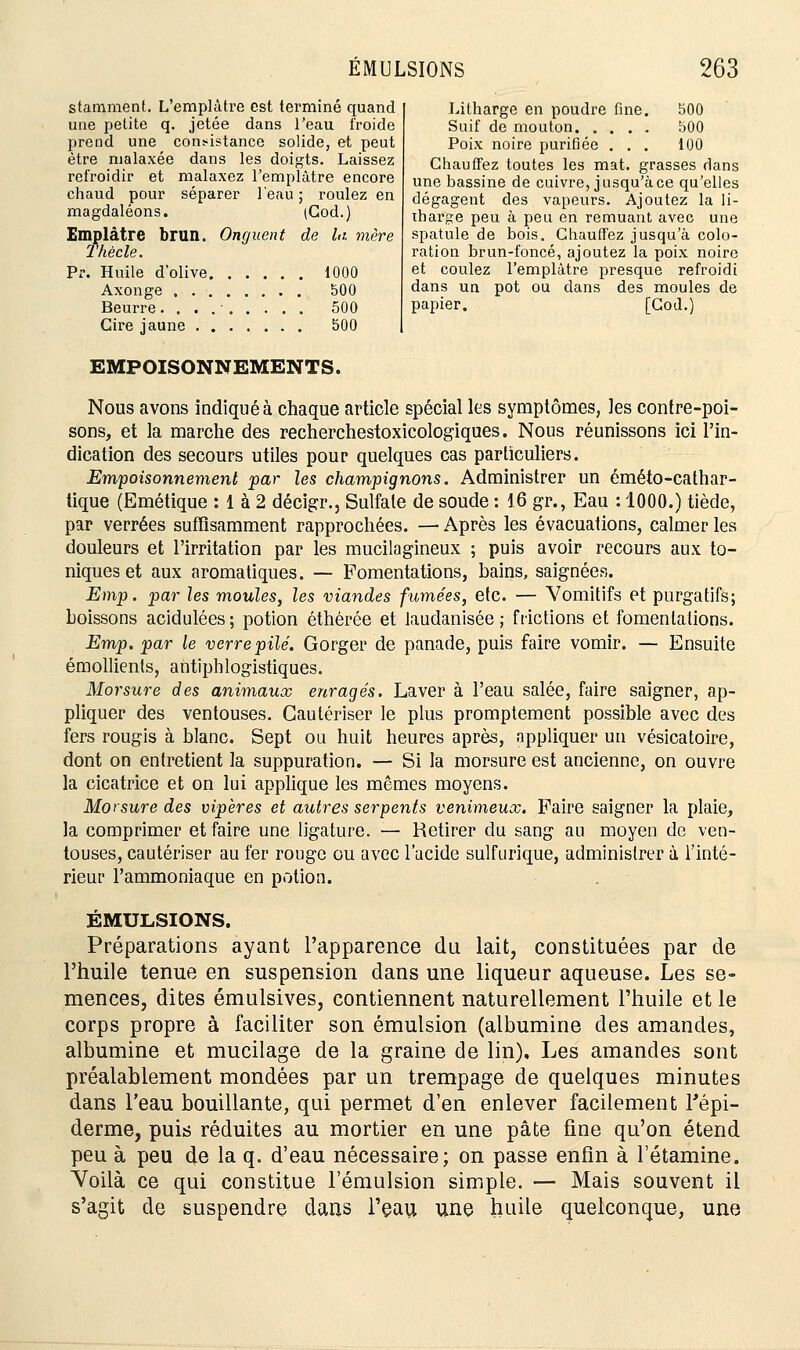stamment. L'emplâtre est terminé quand une petite q. jetée dans l'eau froide prend une consistance solide, et peut être malaxée dans les doigts. Laissez refroidir et malaxez l'emplâtre encore chaud pour séparer l'eau; roulez en magdaléons. (Cod.) Emplâtre brun. Onguent de la mère Thècle. Pr. Huile d'olive 1000 Axonge 500 Beurre. . . 500 Cire jaune 500 EMPOISONNEMENTS. Litharge en poudre fine. 500 Suif de mouton 500 Poix noire purifiée . . . 100 Chauffez toutes les mat. grasses clans une bassine de cuivre, jusqu'à ce qu'elles dégagent des vapeurs. Ajoutez la li- tharge peu à peu en remuant avec une spatule de bois. Chauffez jusqu'à colo- ration brun-foncé, ajoutez la poix noire et coulez l'emplâtre presque refroidi dans un pot ou dans des moules de papier. [Cod.) Nous avons indiqué à chaque article spécial les symptômes, les contre-poi- sons, et la marche des recherchestoxicologiques. Nous réunissons ici l'in- dication des secours utiles pour quelques cas particuliers. Empoisonnement par les champignons. Administrer un éméto-cathar- tique (Emétique : 1 à 2 décigr., Sulfate de soude : 16 gr., Eau : 1000.) tiède, par verrées suffisamment rapprochées. — Après les évacuations, calmer les douleurs et l'irritation par les mucilagineux ; puis avoir recours aux to- niques et aux aromatiques. — Fomentations, bains, saignées. Emp. par les moules, les viandes fumées, etc. — Vomitifs et purgatifs; boissons acidulées; potion éthèrée et laudanisée ; frictions et fomentations. Emp. par le verre pilé. Gorger de panade, puis faire vomir. — Ensuite émollients, antiphlogistiques. Morsure des animaux enragés. Laver à l'eau salée, faire saigner, ap- pliquer des ventouses. Cautériser le plus promptement possible avec des fers rougis à blanc. Sept ou huit heures après, appliquer un vésicatoire, dont on entretient la suppuration. — Si la morsure est ancienne, on ouvre la cicatrice et on lui applique les mêmes moyens. Morsure des vipères et autres serpents venimeux. Faire saigner la plaie, la comprimer et faire une ligature. — Retirer du sang au moyen de ven- touses, cautériser au fer rouge ou avec l'acide sulfurique, administrer à l'inté- rieur l'ammoniaque en potion. ÉMULSIONS. Préparations ayant l'apparence du lait, constituées par de l'huile tenue en suspension dans une liqueur aqueuse. Les se- mences, dites émulsives, contiennent naturellement l'huile et le corps propre à faciliter son émulsion (albumine des amandes, albumine et mucilage de la graine de lin). Les amandes sont préalablement mondées par un trempage de quelques minutes dans l'eau bouillante, qui permet d'en enlever facilement l'épi- derme, puis réduites au mortier en une pâte fine qu'on étend peu à peu de la q. d'eau nécessaire; on passe enfin à 1 etamine. Voilà ce qui constitue l'émulsion simple. — Mais souvent il s'agit de suspendre dans l'eau une huile quelconque, une