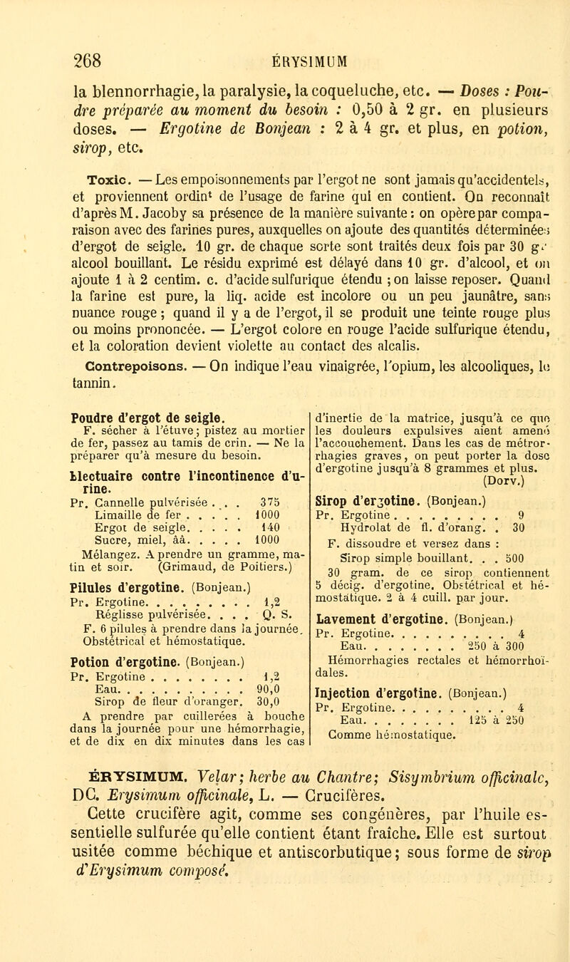 la blennorrhagie, la paralysie, la coqueluche, etc. — Doses : Pou- dre préparée au moment du besoin : 0,50 à 2 gr. en plusieurs doses. — Ergotine de Bonjean : 2 à 4 gr. et plus, en potion, sirop, etc. Toxic. — Les empoisonnements par l'ergot ne sont jamais qu'accidentels, et proviennent ordin* de l'usage de farine qui en contient. On reconnaît d'après M. Jacoby sa présence de la manière suivante: on opère par compa- raison avec des farines pures, auxquelles on ajoute des quantités déterminées d'ergot de seigle. 10 gr. de chaque sorte sont traités deux fois par 30 gv alcool bouillant. Le résidu exprimé est délayé dans 10 gr. d'alcool, et on ajoute 1 à 2 centim. c. d'acide sulfurique étendu ;on laisse reposer. Quand la farine est pure, la liq. acide est incolore ou un peu jaunâtre, sans nuance rouge ; quand il y a de l'ergot, il se produit une teinte rouge plus ou moins prononcée. — L'ergot colore en rouge l'acide sulfurique étendu, et la coloration devient violette au contact des alcalis. Contrepoisons. — On indique l'eau vinaigrée, l'opium, les alcooliques, le tannin. Poudre d'ergot de seigle. F. sécher à l'étuve ; pistez au mortier de fer, passez au tamis de crin. — Ne la préparer qu'à mesure du besoin. Mectuaire contre l'incontinence d'u- rine. Pr. Cannelle pulvérisée ... 375 Limaille de fer . . . '. . 1000 Ergot de seigle 140 Sucre, miel, âà 1000 Mélangez. A prendre un gramme, ma- tin et soir. (Grimaud, de Poitiers.) Pilules d'ergotine. (Bonjean.) Pr. Ergotine 1,2 Réglisse pulvérisée. . . . Q. S. F. 6 pilules à prendre dans la journée. Obstétrical et hémostatique. Potion d'ergotine. (Bonjean.) Pr. Ergotine 1,2 Eau 90,0 Sirop de fleur d'oranger. 30,0 A prendre par cuillerées à bouche dans la journée pour une hémorrhagie, et de dix en dix minutes dans les cas d'inertie de la matrice, jusqu'à ce qnn les douleurs expulsives aient amené l'accouchement. Dans les cas de métror- rhagies graves, on peut porter la dose d'ergotine jusqu'à 8 grammes et plus. (Dorv.) Sirop d'erjotine. (Bonjean.) Pr. Ergotine 9 Hydrolat de fl. d'orang. . 30 F. dissoudre et versez dans : Sirop simple bouillant. . . 500 30 gram. de ce sirop contiennent 5 décig. d'ergotine. Obstétrical et hé- mostatique. 2 à 4 cuill. par jour. Lavement d'ergotine. (Bonjean.) Pr. Ergotine 4 Eau 250 à 300 Hémorrhagies rectales et hémorrhoï- dales. Injection d'ergotine. (Bonjean.) Pr. Ergotine 4 Eau 125 à 250 Gomme hémostatique. ÉRYSIMUM. Velar; herbe au Chantre; Sisymbrium officinale, DG. Erysimum officinale, L. — Crucifères. Cette crucifère agit, comme ses congénères, par l'huile es- sentielle sulfurée qu'elle contient étant fraîche. Elle est surtout usitée comme béchique et antiscorbutique; sous forme de sirop d'Erysimum composé.