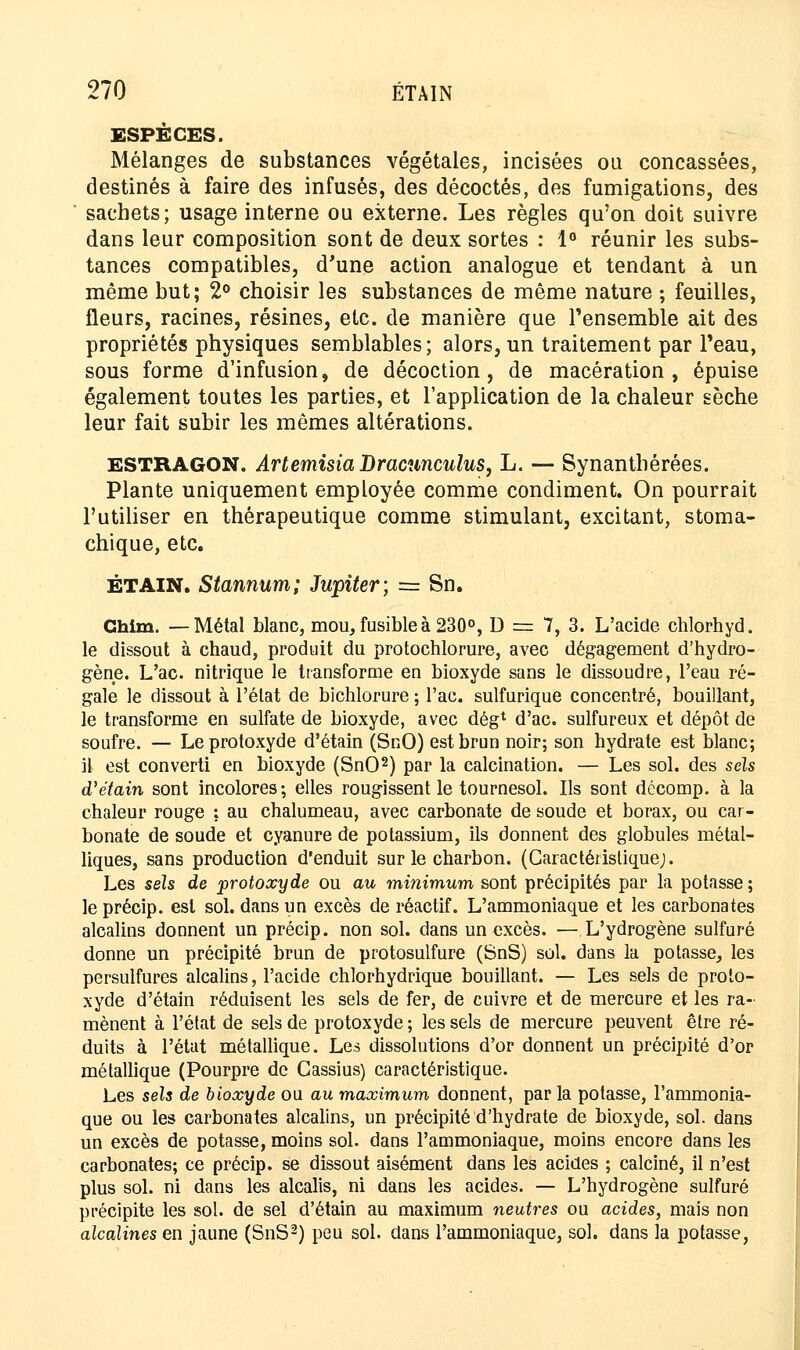 ESPÈCES. Mélanges de substances végétales, incisées ou concassées, destinés à faire des infusés, des décoctés, des fumigations, des sachets; usage interne ou externe. Les règles qu'on doit suivre dans leur composition sont de deux sortes : 1° réunir les subs- tances compatibles, d'une action analogue et tendant à un même but; 2° choisir les substances de même nature ; feuilles, fleurs, racines, résines, etc. de manière que l'ensemble ait des propriétés physiques semblables; alors, un traitement par l'eau, sous forme d'infusion, de décoction, de macération, épuise également toutes les parties, et l'application de la chaleur sèche leur fait subir les mêmes altérations. ESTRAGON. Artemisia Dracunculus, L. — Synanthérées. Plante uniquement employée comme condiment. On pourrait l'utiliser en thérapeutique comme stimulant, excitant, stoma- chique, etc. ÉTAIN. Stannum; Jupiter; = Sn. Ghim. —Métal blanc, mou, fusible à 230°, D == 7, 3. L'acide chlorhyd. le dissout à chaud, produit du protochlorure, avec dégagement d'hydro- gène. L'ac. nitrique le transforme en bioxyde sans le dissoudre, l'eau ré- gale le dissout à l'état de bichlorure ; l'ac. sulfurique concentré, bouillant, le transforme en sulfate de bioxyde, avec dég1 d'ac. sulfureux et dépôt de soufre. — Leprotoxyde d'étain (SnO) est brun noir; son hydrate est blanc; H est converti en bioxyde (SnO2) par la calcination. — Les sol. des sels d'étain sont incolores; elles rougissent le tournesol. Ils sont dccomp. à la chaleur rouge ; au chalumeau, avec carbonate de soude et borax, ou car- bonate de soude et cyanure de potassium, ils donnent des globules métal- liques, sans production d'enduit sur le charbon. (Caractéristique;. Les sels de protoxyde ou au minimum sont précipités par la potasse ; le précip. est sol. dans un excès de réactif. L'ammoniaque et les carbonates alcalins donnent un précip. non sol. dans un excès. —L'ydrogène sulfuré donne un précipité brun de protosulfure (SnS) sol. dans la potasse, les persulfures alcalins, l'acide chlorhydrique bouillant. — Les sels de proto- xyde d'étain réduisent les sels de fer, de cuivre et de mercure et les ra- mènent à l'état de sels de protoxyde ; les sels de mercure peuvent être ré- duits à l'état métallique. Les dissolutions d'or donnent un précipité d'or métallique (Pourpre de Cassius) caractéristique. Les sels de bioxyde ou au maximum donnent, par la potasse, l'ammonia- que ou les carbonates alcalins, un précipité d'hydrate de bioxyde, sol. dans un excès de potasse, moins sol. dans l'ammoniaque, moins encore dans les carbonates; ce précip. se dissout aisément dans les acides ; calciné, il n'est plus sol. ni dans les alcalis, ni dans les acides. — L'hydrogène sulfuré précipite les sol. de sel d'étain au maximum neutres ou acides, mais non alcalines en jaune (SnS2) peu sol. dans l'ammoniaque, sol. dans la potasse,