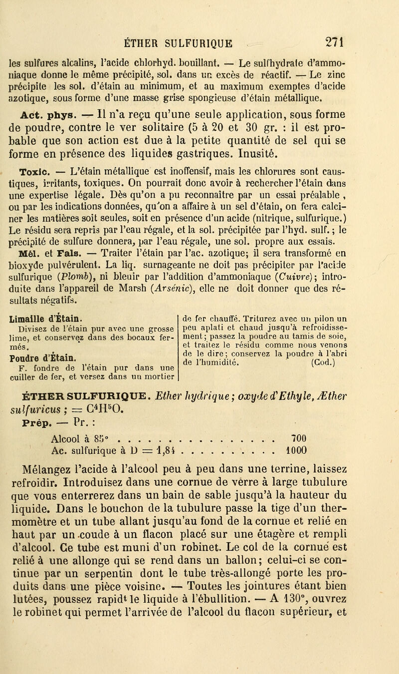 les sulfures alcalins, l'acide chlorhyd. bouillant. — Le sulfhydrale d'ammo- niaque donne le même précipité, sol. dans un excès de réactif. — Le zinc précipite les sol. d'étain au minimum, et au maximum exemptes d'acide azotique, sous forme d'une masse grise spongieuse d'étain métallique. Act. phys. — Il n'a reçu qu'une seule application, sous forme de poudre, contre le ver solitaire (5 à 20 et 30 gr. : il est pro- bable que son action est due à la petite quantité de sel qui se forme en présence des liquides gastriques. Inusité. Toxic. — L'étain métallique est inoffensif, mais les chlorures sont caus- tiques, irritants, toxiques. On pourrait donc avoir à rechercher l'étain dans une expertise légale. Dès qu'on a pu reconnaître par un essai préalable , ou par les indications données, qu'on a affaire à un sel d'étain, on fera calci- ner les matières soit seules, soit en présence d'un acide (nitrique, sulfurique.) Le résidu sera repris par l'eau régale, et la sol. précipitée par l'hyd. suif. ; le précipité de sulfure donnera, par l'eau régale, une sol. propre aux essais. Mél. et Fais. — Traiter l'étain par l'ac. azotique; il sera transformé en bioxyde pulvérulent. La liq. surnageante ne doit pas précipiter par l'acide sulfurique (Plomb), ni bleuir par l'addition d'ammoniaque (Cuivre) ; intro- duite dans l'appareil de Marsh (Arsenic), elle ne doit donner que des ré- sultats négatifs. Limaille d'Etain. Divisez de l'étain pur avec une grosse lime, et conservez dans des bocaux fer- més. Foudre d'Etain. F. fondre de l'étain pur dans une cuiller de fer, et versez dans un mortier de fer chauffé. Triturez avec un pilon un peu aplati et chaud jusqu'à refroidisse- ment; passez la poudre au tamis de soie, et traitez le résidu comme nous venons de le dire ; conservez la poudre à l'abri de l'humidité. (God.) ÉTHER SULFURIQUE. Ether hydrique ; oxyde d'Ethyle, JEther sulfuricus ; = C4HbO. Prép. — Pr. : Alcool à 85° 700 Ac. sulfurique àD= 1,84 1000 Mélangez l'acide à l'alcool peu à peu dans une terrine, laissez refroidir. Introduisez dans une cornue de verre à large tubulure que vous enterrerez dans un bain de sable jusqu'à la hauteur du liquide. Dans le bouchon de la tubulure passe la tige d'un ther- momètre et un tube allant jusqu'au fond de la cornue et relié en haut par un .coude à un flacon placé sur une étagère et rempli d'alcool. Ce tube est muni d'un robinet. Le col de la cornue est relié à une allonge qui se rend dans un ballon ; celui-ci se con- tinue par un serpentin dont le tube très-allongé porte les pro- duits dans une pièce voisine. — Toutes les jointures étant bien lutées, poussez rapidUe liquide à l'ébullition. — A 130°, ouvrez le robinet qui permet l'arrivée de l'alcool du flacon supérieur, et