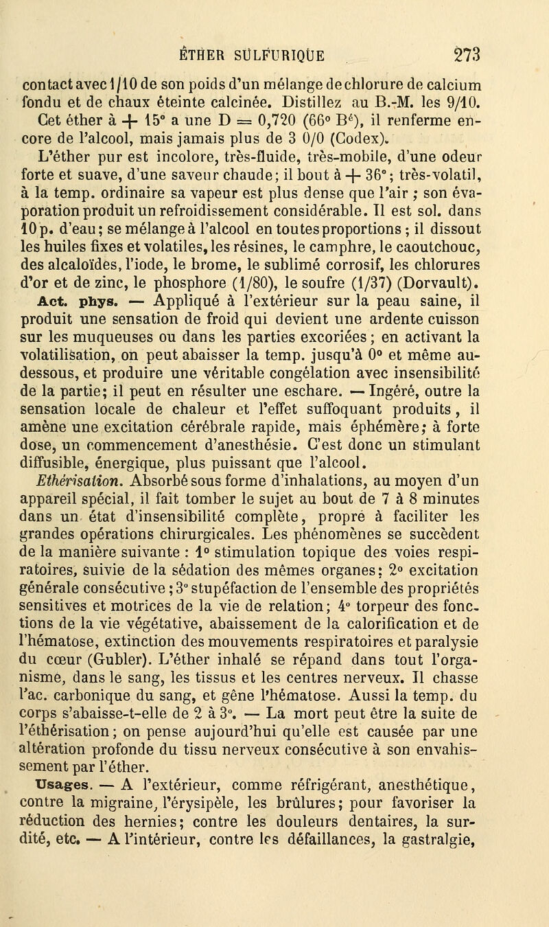 contact avec 1/I0de son poids d'un mélange de chlorure de calcium fondu et de chaux éteinte calcinée. Distillez au B.-M. les 9/10. Cet éther à + 15° a une D = 0,720 (66° Bé), il renferme en- core de l'alcool, mais jamais plus de 3 0/0 (Codex). L'éther pur est incolore, très-fluide, très-mobile, d'une odeur forte et suave, d'une saveur chaude; il bout à -f- 36°; très-volatil, à la temp. ordinaire sa vapeur est plus dense que l'air ; son éva- poration produit un refroidissement considérable. Il est sol. dans 10p. d'eau; se mélange à l'alcool en toutes proportions; il dissout les huiles fixes et volatiles, les résines, le camphre, le caoutchouc, des alcaloïdes, l'iode, le brome, le sublimé corrosif, les chlorures d'or et de zinc, le phosphore (1/80), le soufre (1/37) (Dorvault). Act. phys. — Appliqué à l'extérieur sur la peau saine, il produit une sensation de froid qui devient une ardente cuisson sur les muqueuses ou dans les parties excoriées; en activant la volatilisation, on peut abaisser la temp. jusqu'à 0° et même au- dessous, et produire une véritable congélation avec insensibilité de la partie; il peut en résulter une eschare. —Ingéré, outre la sensation locale de chaleur et l'effet suffoquant produits, il amène une excitation cérébrale rapide, mais éphémère; à forte dose, un commencement d'anesthésie. C'est donc un stimulant diffusible, énergique, plus puissant que l'alcool. Ethérisaiion. Absorbé sous forme d'inhalations, au moyen d'un appareil spécial, il fait tomber le sujet au bout de 7 à 8 minutes dans un état d'insensibilité complète, propre à faciliter les grandes opérations chirurgicales. Les phénomènes se succèdent de la manière suivante : 1° stimulation topique des voies respi- ratoires, suivie de la sédation des mêmes organes; 2° excitation générale consécutive ; 3° stupéfaction de l'ensemble des propriétés sensitives et motrices de la vie de relation; 4° torpeur des fonc- tions de la vie végétative, abaissement de la calorification et de l'hématose, extinction des mouvements respiratoires et paralysie du cœur (Gubler). L'éther inhalé se répand dans tout l'orga- nisme, dans le sang, les tissus et les centres nerveux. Il chasse l'ac. carbonique du sang, et gêne l'hématose. Aussi la temp. du corps s'abaisse-t-elle de 2 à 3°. — La mort peut être la suite de l'éthérisation ; on pense aujourd'hui qu'elle est causée par une altération profonde du tissu nerveux consécutive à son envahis- sement par l'éther. Usages. — A l'extérieur, comme réfrigérant, anesthétique, contre la migraine, l'érysipèle, les brûlures; pour favoriser la réduction des hernies; contre les douleurs dentaires, la sur- dité, etc. — A l'intérieur, contre les défaillances, la gastralgie,