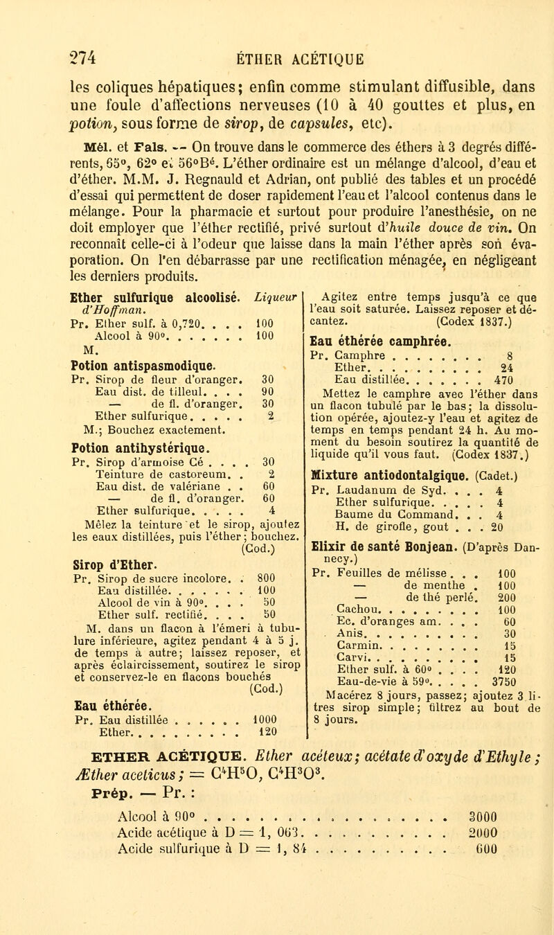 les coliques hépatiques; enfin comme stimulant diffusible, dans une foule d'affections nerveuses (10 à 40 gouttes et plus, en -potiony sous forme de sirop, de capsules, etc). Mèl. et Fais. — On trouve dans le commerce des éthers à 3 degrés diffé- rents, 65°, 62° ei 56°Bé. L'éther ordinaire est un mélange d'alcool, d'eau et d'éther. M.M. J. Regnauld et Adrian, ont publié des tables et un procédé d'essai qui permettent de doser rapidement l'eau et l'alcool contenus dans le mélange. Pour la pharmacie et surtout pour produire l'anesthésie, on ne doit employer que l'éther rectifié, privé surtout d'huile douce de vin. On reconnaît celle-ci à l'odeur que laisse dans la main l'éther après son éva- poration. On l'en débarrasse par une rectification ménagée, en négligeant les derniers produits. Ether sulfurique alcoolisé. Liqueur d'Hoffman. Pr. Ether suif, à 0,720. ... 100 Alcool à 90° 100 Potion antispasmodique. Pr. Sirop de fleur d'oranger. Eau dist. de tilleul. . . . 30 — de fl. d'oranger. Ether sulfurique M.; Bouchez exactement. 30 2 Potion antihystérique. Pr. Sirop d'armoise Gé . . . . Teinture de castoreum. . Eau dist. de valériane . . — de fl. d'oranger. Ether sulfurique 30 2 60 60 4 Mêlez la teinture et le sirop, ajoutez les eaux distillées, puis l'éther ; bouchez. (God.) Sirop d'Ether. Pr. Sirop de sucre incolore. . Eau distillée 800 100 Alcool de vin à 90. ... 50 Ether suif, rectifié. ... 50 M. dans un flacon à l'émeri à tubu- lure inférieure, agitez pendant 4 à 5 j. de temps à autre; laissez reposer, et après éclaircissement, soutirez le sirop et conservez-le en flacons bouchés (God.) Eau éthérée. Pr. Eau distillée 1000 Ether 120 Agitez entre temps jusqu'à ce que l'eau soit saturée. Laissez reposer et dé- cantez. (Codex 1837.) Eau éthérée camphrée. Pr. Camphre 8 Ether 24 Eau distillée 470 Mettez le camphre avec l'éther dans un flacon tubulé par le bas; la dissolu- tion opérée, ajoutez-y l'eau et agitez de temps en temps pendant 24 h. Au mo- ment du besoin soutirez la quantité de liquide qu'il vous faut. (Codex 1837.) Mixture antiodontalgique Pr. Laudanum de Syd. . Ether sulfurique. . . Baume du Command. H. de girofle, goût . (Cadet.) . 4 . 4 . 4 . 20 Elixir de santé Bonjean. (D'après Dan- necy.) Pr. Feuilles de mélisse. . . 100 — de menthe . 100 — de thé perlé. 200 Cachou 100 Ec. d'oranges am. . . . 60 . Anis 30 Carmin 15 Carvi 15 Ether suif, à 60° . . . . 120 Eau-de-vie à 59» 3750 Macérez 8 jours, passez; ajoutez 3 li- tres sirop simple; filtrez au bout de 8 jours. ETHER acétique. Ether acéteux; acétate doxxjde cTEthyle ; Mtheracelicus; = C4H50, G4H303. Prép. — Pr. : Alcool à 90° 3000 Acide acétique à D= 1, Ob'3. .......... 2000 Acide sulfurique à D = 1, 84 C00