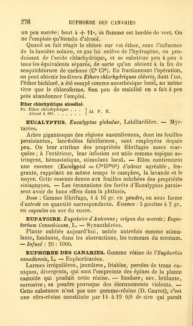 un peu suerée; bout à -|- 11°, sa flamme est bordée de vert. On ne l'emploie qu'étendu d'alcool. Quand on fait réagir le chlore sur cet étber, sous l'influence de la lumière solaire, ce gaz lui enlève de l'hydrogène, en pro- duisant de l'acide chlorhydrique, et se substitue peu à peu à tous les équivalents séparés, de sorte qu'on obtient à la fin du sesquichlorure de carbone (G4 Cl6). En fractionnant l'opération, on peut obtenir les divers Ethers chlorhydriques chlorés, dont l'un, Péther bichloré, a été essayé comme anesthésique local, au même titre que le chloroforme. Son peu de stabilité en a fait à peu près abandonner l'emploi. Ether chlorhydrique alcoolisé. Pr. Ether chlorhydrique ... j «. D v Alcool à 85» J âa F. h.. EUCALYPTUS, Eucalyptus globulus, Labillardière. — Myr- tacées. Arbre gigantesque des régions australiennes, dont les feuilles persistantes, lancéolées falciformes, sont employées depuis peu. On leur attribue des propriétés fébrifuges assez mar- quées ; à l'extérieur, leur infusion est utile comme topique as- tringent, hémostatique, stimulant local. — Elles contiennent une essence (Eucalyptol = C24H2002J d'odeur agréable, fra- grante, rappelant en même temps le camphre, la lavande et le noyer. Cette essence donne aux feuilles mâchées des propriétés sialagogues. — Les émanations des forêts d'Eucalyptus parais- sent avoir de bons effets dans la phthisie. Dose : Gomme fébrifuge, 4 à 16 gr. en poudre, ou sous forme d'extrait en quantité correspondante. Essence : 5 gouttes à 2 gr. en capsules ou sur du sucre. EUPATOIRE. Eupatoire d'Avicenne; origan des marais; Eupa- torium Cannabinum, L. — Synanthérées. Plante oubliée aujourd'hui, usitée autrefois comme stimu- lante, fondante, dans les obstructions, les tumeurs du scrotum. — Infusé : 20: 1000. EUPHORBE DES CANARIES. Gomme résine de YEuphorbia canadiensis, L. — Euphorbiacées. Larmes irrégulières, jaunâtres, friables, percées de trous co- niques, divergents, qui sont l'empreinte des épines de la plante cactoïde qui produit cette résine. — Inodore; sav. brûlante, corrosive; sa poudre provoque des éternuements violents. — Cette substance n'est pas une gomme-résine (D. Cauvet), c'est une céro-résine constituée par 14 à 19 0/0 de cire qui paraît
