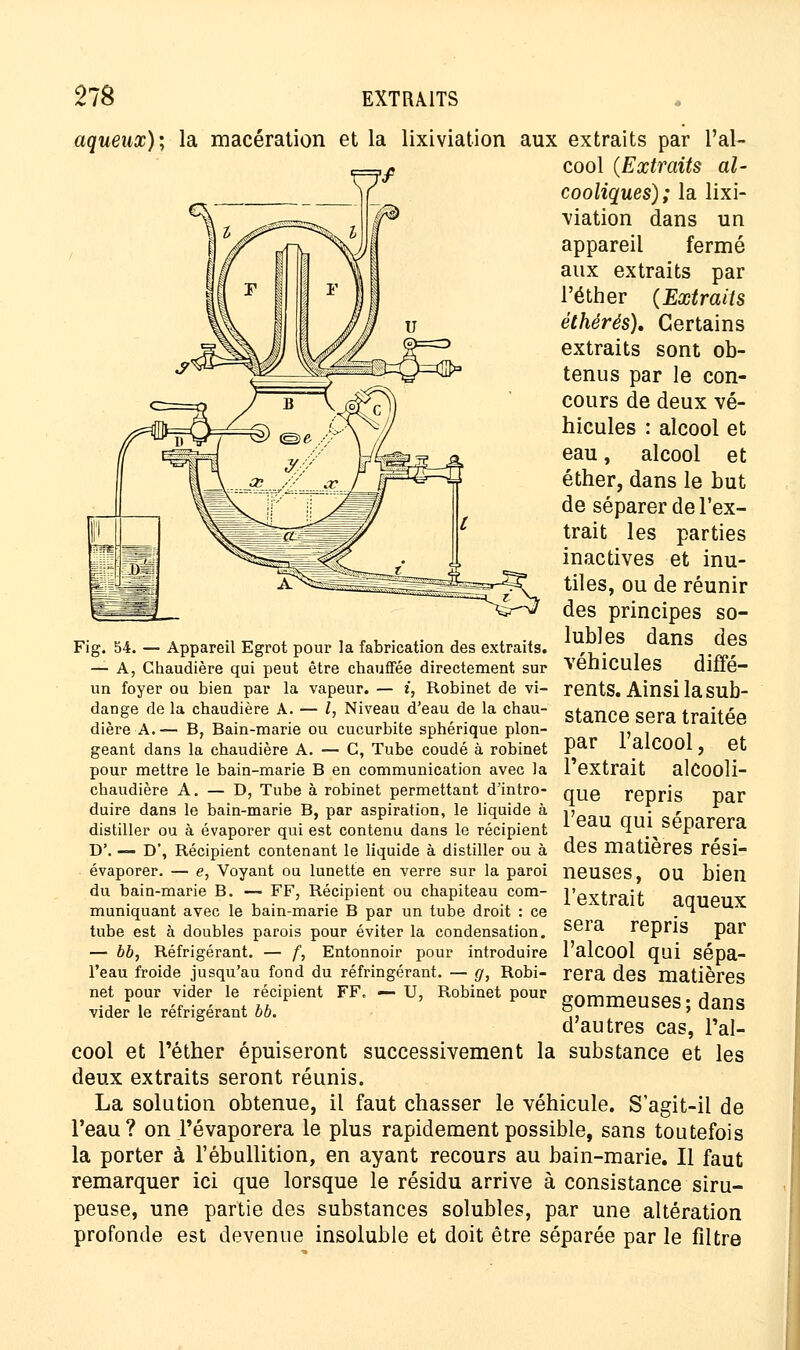 aqueux)] la macération et la lixiviation aux extraits par l'al- cool (Extraits al- cooliques); la lixi- viation dans un appareil fermé aux extraits par l'éther (Extraits éthérés). Certains extraits sont ob- tenus par le con- cours de deux vé- hicules : alcool et eau, alcool et éther, dans le but de séparer de l'ex- trait les parties inactives et inu- tiles, ou de réunir des principes so- lubles dans des véhicules diffé- rents. Ainsi la sub- stance sera traitée par l'alcool, et l'extrait alcooli- que repris par l'eau qui séparera des matières rési- neuses, ou bien l'extrait aqueux sera repris par Fig. 54. — Appareil Egrot pour la fabrication des extraits. — A, Chaudière qui peut être chauffée directement sur un foyer ou bien par la vapeur. — i, Robinet de vi- dange de la chaudière A. — l, Niveau d'eau de la chau- dière A.— B, Bain-marie ou cucurbite sphérique plon- geant dans la chaudière A. — C, Tube coudé à robinet pour mettre le bain-marie B en communication avec la chaudière A. — D, Tube à robinet permettant d'intro- duire dans le bain-marie B, par aspiration, le liquide à distiller ou à évaporer qui est contenu dans le récipient D'. — D', Récipient contenant le liquide à distiller ou à évaporer. — e, Voyant ou lunette en verre sur la paroi du bain-marie B. — FF, Récipient ou chapiteau com- muniquant avec le bain-marie B par un tube droit : ce tube est à doubles parois pour éviter la condensation. — bb, Réfrigérant. — f, Entonnoir pour introduire l'alcool qui sépa- l'eau froide jusqu'au fond du réfringérant. — g, Robi- rera des matières net pour vider le récipient FF. - U, Robinet pour gommeuses ; dans d'autres cas, l'al- cool et l'éther épuiseront successivement la substance et les deux extraits seront réunis. La solution obtenue, il faut chasser le véhicule. S'agit-il de l'eau? on l'évaporera le plus rapidement possible, sans toutefois la porter à l'ébullition, en ayant recours au bain-marie. Il faut remarquer ici que lorsque le résidu arrive à consistance siru- peuse, une partie des substances solubles, par une altération profonde est devenue insoluble et doit être séparée par le filtre vider le réfrigérant bb.