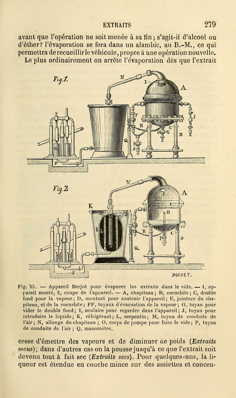 avant que l'opération ne soit menée à sa fin ; s'agit-il d'alcool ou d'éther? l'évaporation se fera dans un alambic, au B.-M., ce qui permettra de recueillir le véhicule, propre à une opération nouvelle. Le plus ordinairement on arrête l'évaporation dès que l'extrait Fig. bo. — Appareil Berjot pour évaporer les extraits dans le vide. — 1, ap- pareil monté, 2, coupe de l'appareil. — A, chapiteau; B, cucurbite ; G, double fond pour la vapeur; D, montant pour soutenir l'appareil; E, jointure du cha- piteau, et de la cucurbite; FF, tuyaux d'évacuation de la vapeur; G, tuyau pour vider le double fond; I, oculaire pour regarder dans l'appareil; J, tuyau pour introduire le liquide; K, réfrigérant; L, serpentin; M, tuyau de conduite de l'air; N, allonge du chapiteau ; O, corps de pompe pour faire le vide; P, tuyau de conduite de l'air ; Q, manomètre. cesse d'émettre des vapeurs et de diminuer de poids (Extraits mous); dans d'autres cas on la pousse jusqu'à ce que l'extrait soit devenu tout à fait sec (Extraits secs). Pour quelques-uns, la li- queur est étendue en couche mince sur des assiettes et concen-