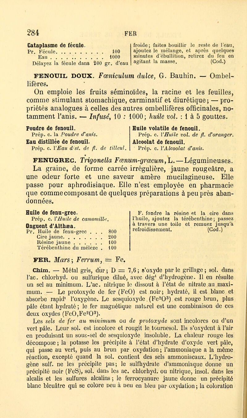 Cataplasme de fécule. Pr. Fécule 100 Eau 1000 Délayez la fécule dans 200 gr. d'eau froide; faites bouillir le reste de l'eau, ajoutez le mélange, et après quelques minutes d'ébullition, retirez du feu en agitant la masse. (God.) FENOUIL DOUX. Fœniculum dulce, G. Bauhin. — Ombel- lifères. On emploie les fruits séminoïdes, la racine et les feuilles, comme stimulant stomachique, carminatif et diurétique; — pro- priétés analogues à celles des autres ombellifères officinales, no- tamment Tanis. — Infusé, 10 : 1000; huile vol. : 1 à 5 gouttes. Foudre de fenouil. Prép. c. la Poudre d'anis. Eau distillée de fenouil. Prép. c. l'Eau d:st. de fl. de tilleul. Huile volatile de fenouil. Prép. c. l'Huile vol. de fl. d'oranger. Alcoolat de fenouil. Prép. c. l'Alcoolat d'anis. FENUGREG. Trigonella Fœnum-grcecum,Ij.—Légumineuses. La graine, de forme carrée irrégulière, jaune rougeâtre, a une odeur forte et une saveur amère mucilagineuse. Elle passe pour aphrodisiaque. Elle n'est employée en pharmacie que comme composant de quelques préparations à peu près aban- données. F. fondre la résine et la cire dans l'huile, ajoutez la térébenthine; passez à travers une toile et remuez jusqu'à refroidissement. (God.) Huile de fenu-grec. Prép. c. VHuile de camomille. Onguent d'Althaea. Pr. Huile de fenu-grec . . . 800 Cire jaune 200 Résine jaune 100 Térébenthine du mélèze . 100 FER. Mars-, Ferrum,== Fe. Chim. — Métal gris, dur; D = 7,6; s'oxyde parle grillage; sol. dans l'ac. chlorhyd. ou sulfurique dilué, avec dég1 d'hydrogène. Il en résulte un sel au minimum. L'ac. nitrique le dissout à l'état de nitrate au maxi- mum. — Le protoxyde de fer (FeO) est noir; hydraté, il est blanc et absorbe rapid1 l'oxygène. Le sesquioxyde. (Fe203) est rouge brun, plus pâle étant hydraté ; le fer magnétique naturel est une combinaison de ces deux oxydes (FeO,Fe203). Les sels de fer au minimum ou de protoxyde sont incolores ou d'un vert pâle. Leur sol. est incolore et rougit le tournesol. Ils s'oxydent à l'air en produisant un sous-sel de sesquioxyde insoluble, La chaleur rouge les décompose; la potasse les précipite à l'état d'hydrate d'oxyde vert pâle, qui passe au vert, puis au brun par oxydation; l'ammoniaque a la même réaction, excepté quand la sol. contient des sels ammoniacaux. L'hydro- gène suif, ne les précipite pas; le sulfhydrate d'ammoniaque donne un précipité noir (FeS), sol. dans les ac. chlorhyd. ou nitrique, insol. dans les alcalis et les sulfures alcalins ; le ferrocyanure jaune donne un précipité blanc bleuâtre qui se colore neu à Deu en bleu par oxydation ; la coloration