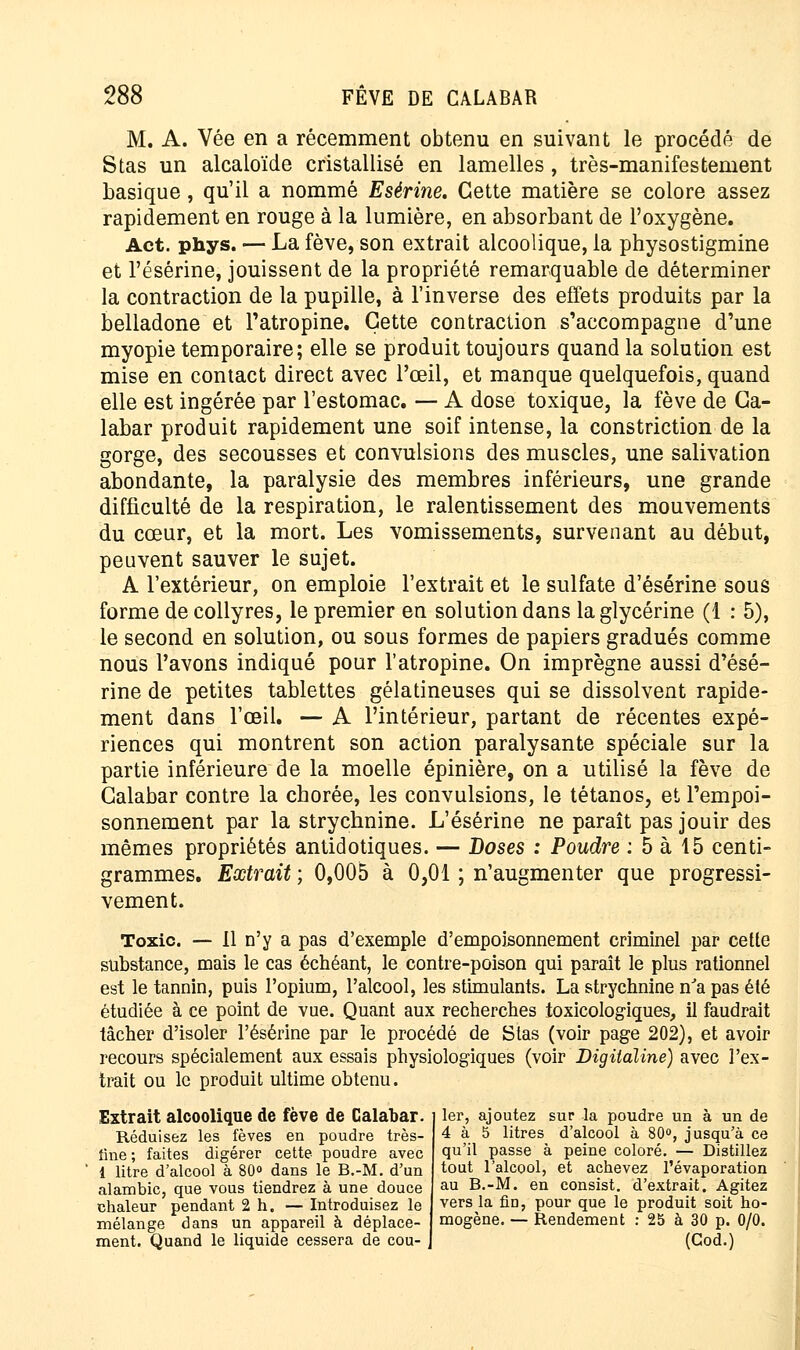 M. A. Vée en a récemment obtenu en suivant le procédé de Stas un alcaloïde cristallisé en lamelles, très-manifestement basique, qu'il a nommé Esérine. Cette matière se colore assez rapidement en rouge à la lumière, en absorbant de l'oxygène. Act. phys. — La fève, son extrait alcoolique, la physostigmine et l'ésérine, jouissent de la propriété remarquable de déterminer la contraction de la pupille, à l'inverse des effets produits par la belladone et l'atropine. Cette contraction s'accompagne d'une myopie temporaire; elle se produit toujours quand la solution est mise en contact direct avec l'œil, et manque quelquefois, quand elle est ingérée par l'estomac. — A dose toxique, la fève de Ca- labar produit rapidement une soif intense, la constriction de la gorge, des secousses et convulsions des muscles, une salivation abondante, la paralysie des membres inférieurs, une grande difficulté de la respiration, le ralentissement des mouvements du cœur, et la mort. Les vomissements, survenant au début, peuvent sauver le sujet. A l'extérieur, on emploie l'extrait et le sulfate d'ésérine sous forme de collyres, le premier en solution dans la glycérine (1 : 5), le second en solution, ou sous formes de papiers gradués comme nous l'avons indiqué pour l'atropine. On imprègne aussi d'ésé- rine de petites tablettes gélatineuses qui se dissolvent rapide- ment dans l'œil. — A l'intérieur, partant de récentes expé- riences qui montrent son action paralysante spéciale sur la partie inférieure de la moelle épinière, on a utilisé la fève de Galabar contre la chorée, les convulsions, le tétanos, et l'empoi- sonnement par la strychnine. L'ésérine ne paraît pas jouir des mêmes propriétés antidotiques. — Doses : Poudre : 5 à 15 centi- grammes. Extrait ; 0,005 à 0,01 ; n'augmenter que progressi- vement. Toxic. — 11 n'y a pas d'exemple d'empoisonnement criminel par cette substance, mais le cas échéant, le contre-poison qui paraît le plus rationnel est le tannin, puis l'opium, l'alcool, les stimulants. La strychnine n'a pas été étudiée à ce point de vue. Quant aux recherches toxicologiques, il faudrait tâcher d'isoler l'ésérine par le procédé de Stas (voir page 202), et avoir recours spécialement aux essais physiologiques (voir Digitaline) avec l'ex- trait ou le produit ultime obtenu. Extrait alcoolique de fève de Galabar. Réduisez les fèves en poudre très- iine; faites digérer cette poudre avec 1 litre d'alcool à 80° dans le B.-M. d'un alambic, que vous tiendrez à une douce chaleur pendant 2 h. — Introduisez le mélange dans un appareil à déplace- ment. Quand le liquide cessera de cou- ler, ajoutez sur la poudre un à un de 4 à 5 litres d'alcool à 80°, jusqu'à ce qu'il passe à peine coloré. — Distillez tout l'alcool, et achevez l'évaporation au B.-M. en consist. d'extrait. Agitez vers la Ad, pour que le produit soit ho- mogène. — Rendement : 25 à 30 p. 0/0. (God.)