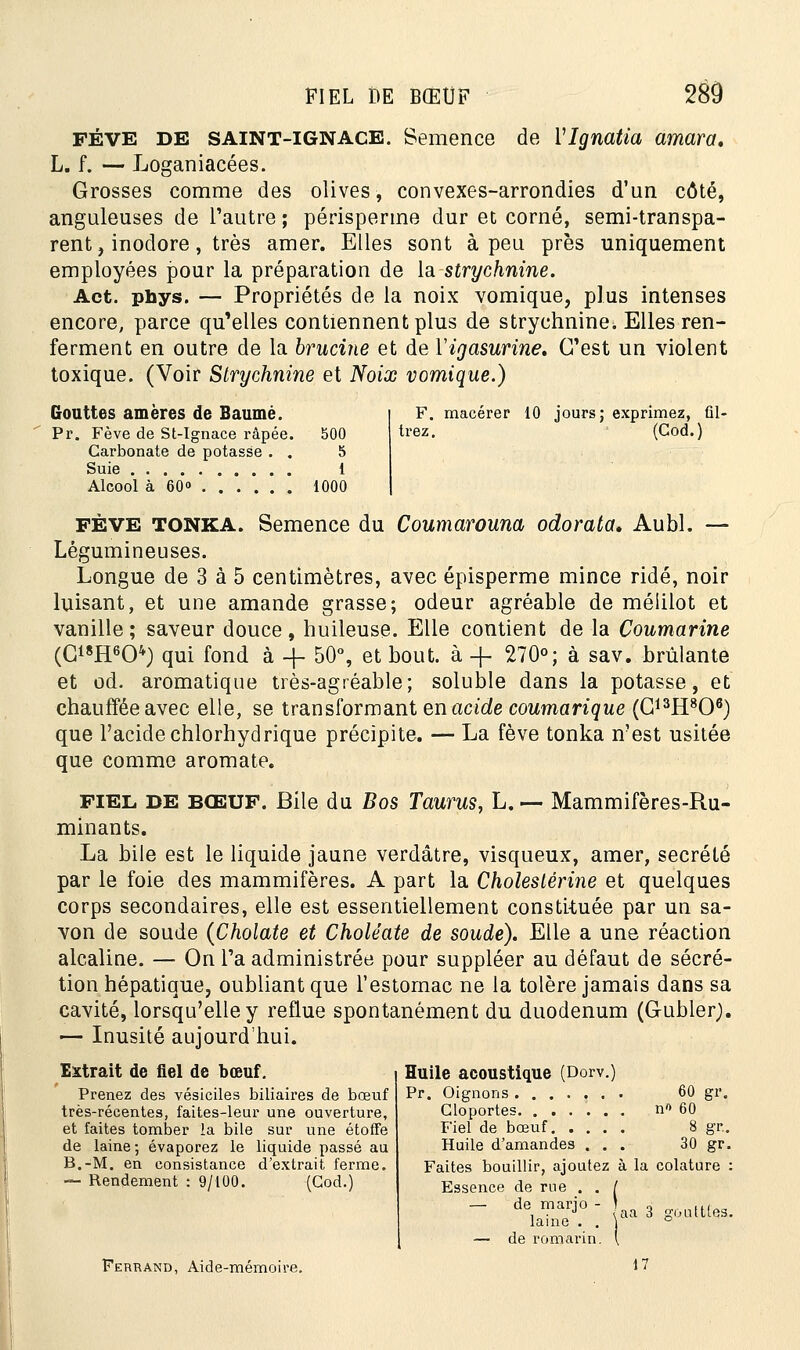FÈVE DE SAINT-IGNACE. Semence de VIgnatia amara, L. f. — Lo-ganiacées. Grosses comme des olives, convexes-arrondies d'un côté, anguleuses de l'autre ; périsperme dur et corné, semi-transpa- rent, inodore , très amer. Elles sont à peu près uniquement employées pour la préparation de la strychnine. Act. phys. — Propriétés de la noix vomique, plus intenses encore, parce qu'elles contiennent plus de strychnine. Elles ren- ferment en outre de la brucine et de Yigasurine, C'est un violent toxique. (Voir Strychnine et Noix vomique.) Gouttes amères de Baume. Pr. Fève de St-Ignace râpée. Carbonate de potasse . . Suie Alcool à 60° 500 5 1 1000 F. macérer 10 jours: trez. exprimez, fil- (Cod.) FÈVE TONKA. Semence du Coumarouna odorata, Aubl. — Légumineuses. Longue de 3 à 5 centimètres, avec épisperme mince ridé, noir luisant, et une amande grasse; odeur agréable de méiilot et vanille ; saveur douce, huileuse. Elle contient de la Coumarine (G18H604) qui fond à -j- 50% et bout, à -f 270°; à sav. brûlante et od. aromatique très-agréable; soluble dans la potasse, et chauffée avec elle, se transformant enacide coumarique (G13H806) que l'acide chlorhydrique précipite. — La fève tonka n'est usitée que comme aromate. fiel DE BŒUF. Bile du Bos Taurus, L. — Mammifères-Ru- minants. La bile est le liquide jaune verdâtre, visqueux, amer, sécrété par le foie des mammifères. A part la Cholestérine et quelques corps secondaires, elle est essentiellement constituée par un sa- von de soude (Cholate et Choléate de soude). Elle a une réaction alcaline. — On l'a administrée pour suppléer au défaut de sécré- tion hépatique, oubliant que l'estomac ne la tolère jamais dans sa cavité, lorsqu'elle y reflue spontanément du duodénum (Gubler). — Inusité aujourd'hui. Huile acoustique (Dorv.) Pr. Oignons 60 gr. Cloportes n» 60 Fiel de bœuf 8 gr.. Huile d'amandes ... 30 gr. Faites bouillir, ajoutez à la colature : Essence de rue . . [ — de marjo - laine . . — de romarin. Extrait de fiel de bœuf. Prenez des vésiciles biliaires de bœuf très-récentes, faites-leur une ouverture, et faites tomber la bile sur une étoffe de laine; évaporez le liquide passé au B.-M. en consistance d'extrait ferme. — Rendement : 9/100. (Cod.) aa 3 goutttes Ferrand, Aide-mémoii 17