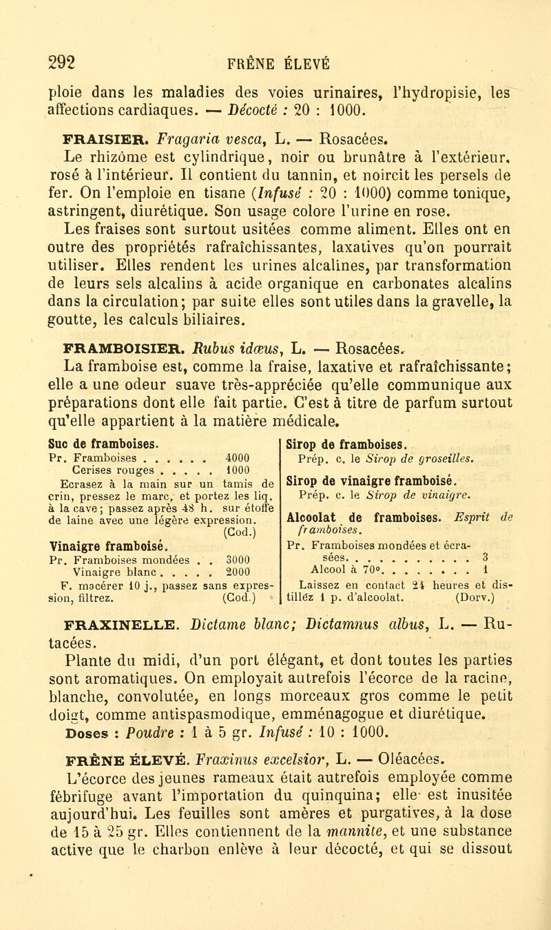ploie dans les maladies des voies urinaires, l'hydropisie, les affections cardiaques. — Décodé : 20 : 1000. FRAISIER. Fragaria vesca, L. — Rosacées. Le rhizome est cylindrique, noir ou brunâtre à l'extérieur, rosé à l'intérieur. Il contient du tannin, et noircit les persels de fer. On l'emploie en tisane (Infusé : 20 : 1000) comme tonique, astringent, diurétique. Son usage colore l'urine en rose. Les fraises sont surtout usitées comme aliment. Elles ont en outre des propriétés rafraîchissantes, laxatives qu'on pourrait utiliser. Elles rendent les urines alcalines, par transformation de leurs sels alcalins à acide organique en carbonates alcalins dans la circulation; par suite elles sont utiles dans la gravelle, la goutte, les calculs biliaires. FRAMBOISIER. Rubus idœus, L. — Rosacées. La framboise est, comme la fraise, laxative et rafraîchissante; elle a une odeur suave très-appréciée qu'elle communique aux préparations dont elle fait partie. C'est à titre de parfum surtout qu'elle appartient à la matière médicale. Suc de framboises. Pr. Framboises 4000 Cerises rouges 1000 Ecrasez à la main sur un tamis de crin, pressez le marc, et portez les liq. à la cave; passez après 48 h. sur étoffe de laine avec une légère expression. (God.) Vinaigre framboise. Pr. Framboises mondées . . 3000 Vinaigre blanc 2000 F. macérer 10 j., passez sans expres- sion, filtrez. (God.) Sirop de framboises. Prép. c. le Sirop de groseilles. Sirop de vinaigre framboise. Prép. c. le Sirop de vinaigre. Alcoolat de framboises. Esprit de framboises. Pr. Framboises mondées et écra- sées 3 Alcool à 70° 1 Laissez en contact 24 heures et dis- tillez 1 p. d'alcoolat. (Dorv.) fraxinelle. Dictame blanc; Dictamnus albus, L. — Ru- tacées. Plante du midi, d'un port élégant, et dont toutes les parties sont aromatiques. On employait autrefois l'écorce de la racine, blanche, convolutée, en longs morceaux gros comme le petit doigt, comme antispasmodique, emménagogue et diurétique. Doses : Poudre : 1 à 5 gr. Infusé : 10 : 1000. FRÊNE élevé. Fraxinus excélsior, L. — Oléacées. L'écorce des jeunes rameaux était autrefois employée comme fébrifuge avant l'importation du quinquina; elle- est inusitée aujourd'hui. Les feuilles sont amères et purgatives, à la dose de 15 à 25 gr. Elles contiennent de la marmite, et une substance active que le charbon enlève à leur décocté, et qui se dissout