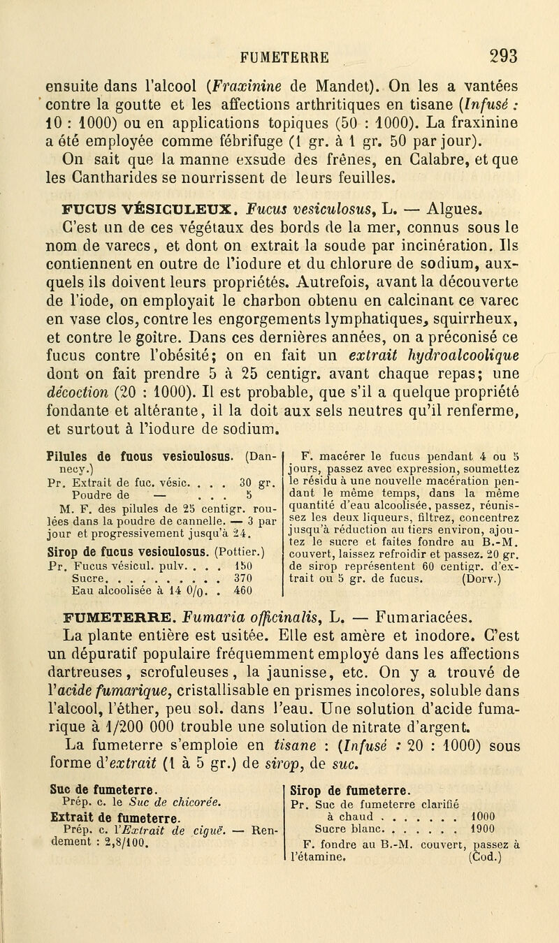 ensuite dans l'alcool {Fraxinine de Mandet). On les a vantées contre la goutte et les affections arthritiques en tisane (Infusé : 10 : 1000) ou en applications topiques (50 : 1000). La fraxinine a été employée comme fébrifuge (1 gr. à 1 gr. 50 par jour). On sait que la manne exsude des frênes, en Galabre, et que les Gantharides se nourrissent de leurs feuilles. FUCUS VÉSICULEUX. Fucus vesiculosus, L. — Algues. C'est un de ces végétaux des bords de la mer, connus sous le nom de varecs, et dont on extrait la soude par incinération. Ils contiennent en outre de l'iodure et du chlorure de sodium, aux- quels ils doivent leurs propriétés. Autrefois, avant la découverte de l'iode, on employait le charbon obtenu en calcinant ce varec en vase clos, contre les engorgements lymphatiques, squirrheux, et contre le goitre. Dans ces dernières années, on a préconisé ce fucus contre l'obésité; on en fait un extrait hydroalcoolique dont on fait prendre 5 à 25 centigr. avant chaque repas; une décoction (20 : 1000). Il est probable, que s'il a quelque propriété fondante et altérante, il la doit aux sels neutres qu'il renferme, et surtout à l'iodure de sodium. Pilules de fuous vesioulosus. (Dan- necy.) Pr. Extrait de fuc. vésic. ... 30 gr. Poudre de — ... 5 M. F. des pilules de 25 centigr. rou- lées dans la poudre de cannelle. — 3 par jour et progressivement jusqu'à 24. Sirop de fucus vesioulosus. (Pottier.) Pr. Fucus vésicul. pulv. ... 150 Sucre 370 Eau alcoolisée à 14 0/q. . 460 F. macérer le fucus pendant 4 ou 5 jours, passez avec expression, soumettez le résidu à une nouvelle macération pen- dant le même temps, dans la même quantité d'eau alcoolisée, passez, réunis- sez les deux liqueurs, filtrez, concentrez jusqu'à réduction au tiers environ, ajou- tez le sucre et faites fondre au B.-M. couvert, laissez refroidir et passez. 20 gr. de sirop représentent 60 centigr. d'ex- trait ou 5 gr. de fucus. (Dorv.) FUMETERRE. Fumaria offlcinalis, L. — Fumariacées. La plante entière est usitée. Elle est amère et inodore. C'est un dépuratif populaire fréquemment employé dans les affections dartreuses, scrofuleuses, la jaunisse, etc. On y a trouvé de l'acide fumarique, cristallisable en prismes incolores, soluble dans l'alcool, l'éther, peu sol. dans l'eau. Une solution d'acide fuma- rique à 1/200 000 trouble une solution de nitrate d'argent. La fumeterre s'emploie en tisane : (Infusé : 20 : 1000) sous forme d'extrait (1 à 5 gr.) de sirop, de suc. Suc de fumeterre. Prép. c. le Suc de chicorée. Extrait de fumeterre. Prép. c. l'Extrait de ciguë. dément : 2,8/100. Ren- Sirop de fumeterre. Pr. Suc de fumeterre clarifié à chaud 1000 Sucre blanc 1900 F. fondre au B.-M. couvert, passi l'étamine. (Cod.