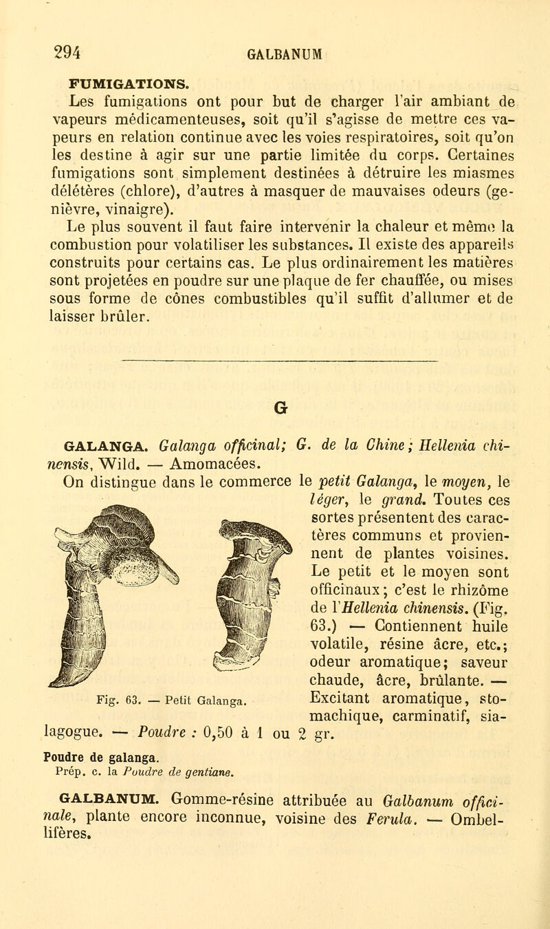 FUMIGATIONS. Les fumigations ont pour but de charger l'air ambiant de vapeurs médicamenteuses, soit qu'il s'agisse de mettre ces va- peurs en relation continue avec les voies respiratoires, soit qu'on les destine à agir sur une partie limitée du corps. Certaines fumigations sont simplement destinées à détruire les miasmes délétères (chlore), d'autres à masquer de mauvaises odeurs (ge- nièvre, vinaigre). Le plus souvent il faut faire intervenir la chaleur et même la combustion pour volatiliser les substances. Il existe des appareils construits pour certains cas. Le plus ordinairement les matières sont projetées en poudre sur une plaque de fer chauffée, ou mises sous forme de cônes combustibles qu'il suffit d'allumer et de laisser brûler. GALANGA. Galanga officinal; G. de la Chine ; Hellenia ehi- nensis, Wild. — Amomacées. On distingue dans le commerce le petit Galanga, le moyen, le léger, le grand. Toutes ces sortes présentent des carac- tères communs et provien- nent de plantes voisines. Le petit et le moyen sont officinaux ; c'est le rhizome de YHellenia chinensis. (Fig. 63.) — Contiennent huile volatile, résine acre, etc.; odeur aromatique; saveur chaude, acre, brûlante. — Excitant aromatique, sto- machique, carminatif, sia- r. 2 g Fig. 63. — Petit Galanga. lagogue. — Poudre : 0,50 à 1 ou Poudre de galanga. Prép. c. la Poudre de gentiane. GALBANUM. Gomme-résine attribuée au Galbanum offici- nale, plante encore inconnue, voisine des Ferula. —- Ombel- lifères.