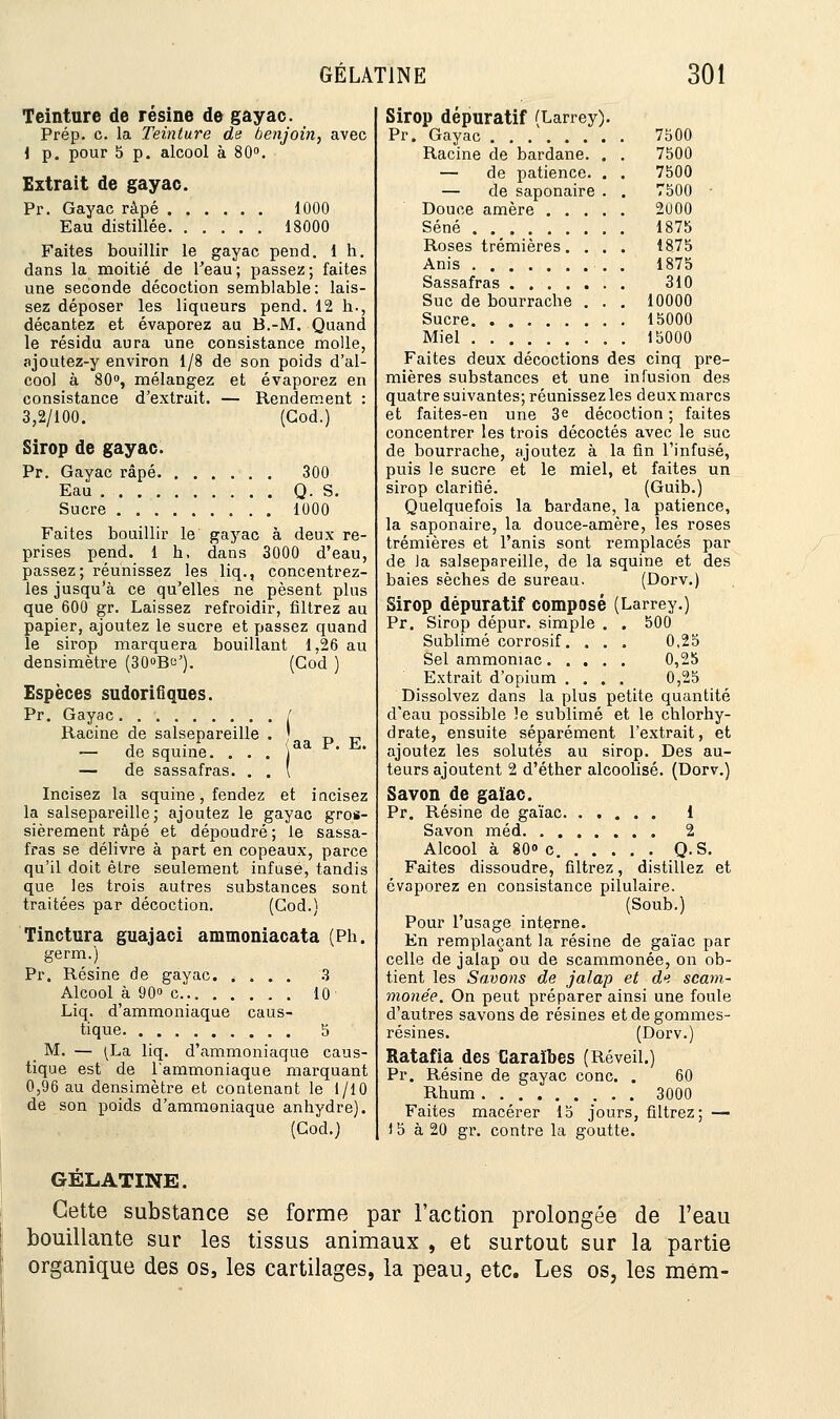 Teinture de résine de gayac. Prép. c. la Teinture de benjoin, avec 1 p. pour 5 p. alcool à 80°. Extrait de gayac. Pr. Gayac râpé 1000 Eau distillée 18000 Faites bouillir le gayac pend. 1 h. dans la moitié de l'eau; passez; faites une seconde décoction semblable: lais- sez déposer les liqueurs pend. 12 h., décantez et évaporez au B.-M. Quand le résidu aura une consistance molle, ajoutez-y environ 1/8 de son poids d'al- cool à 80°, mélangez et évaporez en consistance d'extrait. — Rendement : 3,2/100. (God.) Sirop de gayac. Pr. Gayac râpé Eau Sucre 300 Q. S. 1000 Faites bouillir le gayac à deux re- prises pend. 1 b, dans 3000 d'eau, passez; réunissez les liq., concentrez- les jusqu'à ce qu'elles ne pèsent plus que 600 gr. Laissez refroidir, filtrez au papier, ajoutez le sucre et passez quand le sirop marquera bouillant 1,26 au densimètre (30»Be'). (God ) Espèces sudorifiques. Pr. Gayac / Racine de salsepareille . ! D „ — de squine. . . . aa F- *» — de sassafras. . . ( Incisez la squine, fendez et incisez la salsepareille; ajoutez le gayac gros- sièrement râpé et dépoudré; le sassa- fras se délivre à part en copeaux, parce qu'il doit être seulement infusé, tandis que les trois autres substances sont traitées par décoction. (God.) finctura guajaci ammoniacata (Ph. germ.) Pr. Résine de gayac 3 Alcool à 90° c 10 Liq. d'ammoniaque caus- tique 5 M. — (La liq. d'ammoniaque caus- tique est de l'ammoniaque marquant 0,96 au densimètre et contenant le 1/10 de son poids d'ammoniaque anhydre). (God.) Sirop dépuratif (Larrey). Pr. Gayac 7500 Racine de bardane. . . 7500 — de patience. . . 7500 — de saponaire . . 7500 Douce amère 2000 Séné 1875 Roses trémières. . . . 18.75 Anis . 1875 Sassafras 310 Suc de bourrache . . . 10000 Sucre 15000 Miel 15000 Faites deux décoctions des cinq pre- mières substances et une infusion des quatre suivantes; réunissez les deux marcs et faites-en une 3e décoction ; faites concentrer les trois décoctés avec le suc de bourrache, ajoutez à la fin l'infusé, puis le sucre et le miel, et faites un sirop clarifié. (Guib.) Quelquefois la bardane, la patience, la saponaire, la douce-amère, les roses trémières et l'anis sont remplacés par de la salsepareille, de la squine et des baies sèches de sureau. (Dorv.) Sirop dépuratif composé (Larrey.) Pr. Sirop dépur. simple . . 500 Sublimé corrosif. . . . 0,25 Sel ammoniac 0,25 Extrait d'opium .... 0,25 Dissolvez dans la plus petite quantité d'eau possible le sublimé et le chlorhy- drate, ensuite séparément l'extrait, et ajoutez les solutés au sirop. Des au- teurs ajoutent 2 d'éther alcoolisé. (Dorv.) Savon de gaïac. Pr. Résine de gaïac 1 Savon méd 2 Alcool à 80» c Q.S. Faites dissoudre, filtrez, distillez et évaporez en consistance pilulaire. (Soub.) Pour l'usage interne. En remplaçant la résine de gaïac par celle de jalap ou de scammonée, on ob- tient les Savons de jalap et de scam- monée. On peut préparer ainsi une foule d'autres savons de résines et de gommes- résines. (Dorv.) Ratafia des Caraïbes (Réveil.) Pr. Résine de gayac conc. . 60 Rhum 3000 Faites macérer 15 jours, filtrez; — ) 5 à 20 gr. contre la goutte. GÉLATINE. Cette substance se forme par Faction prolongée de l'eau bouillante sur les tissus animaux , et surtout sur la partie organique des os, les cartilages, la peau, etc. Les os, les mém-