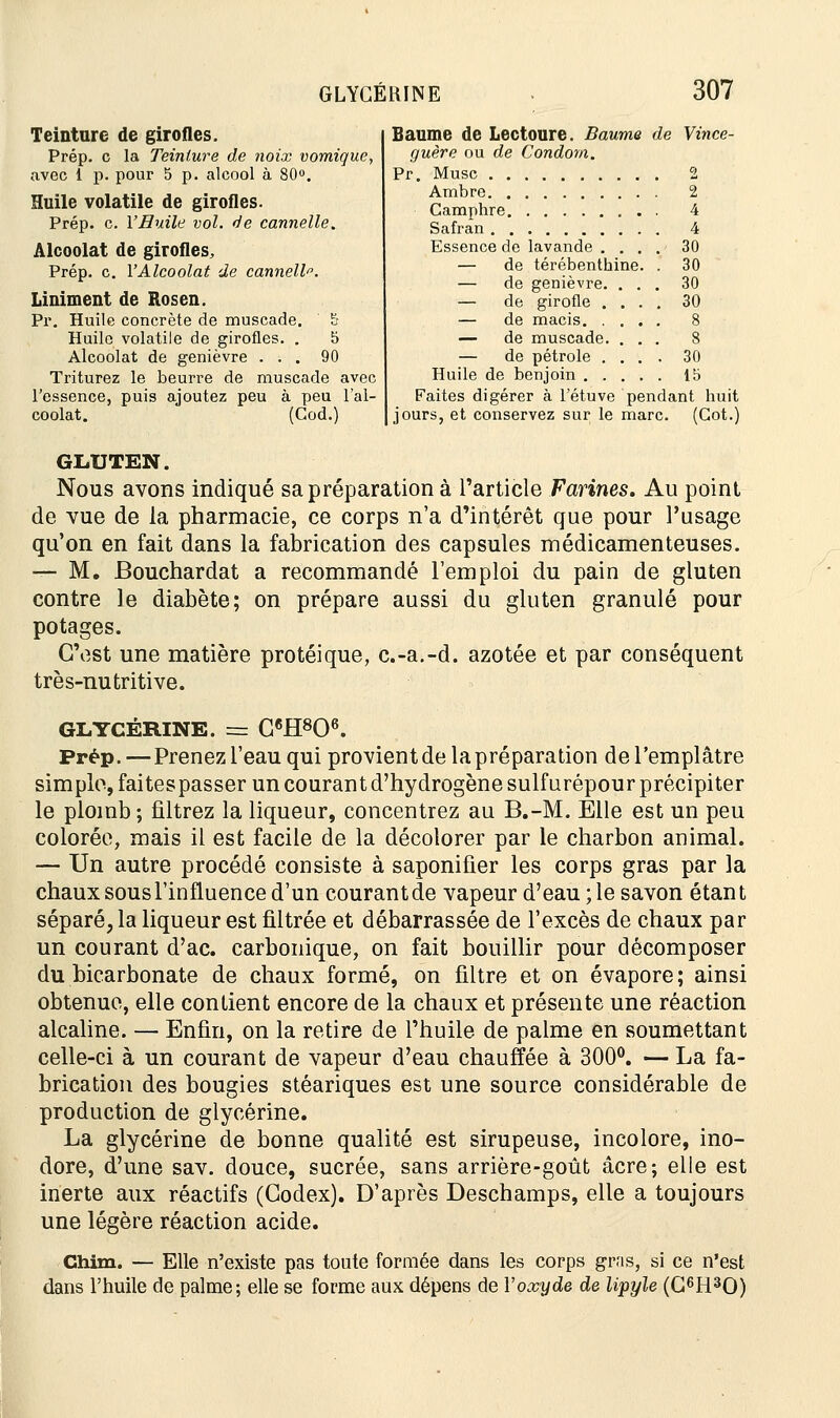 Teinture de girofles. Prép. c la Teinture de noix vomique, avec 1 p. pour 5 p. alcool à 80°. Huile volatile de girofles. Prép. c. l'Huile vol. de cannelle. Alcoolat de girofles. Prép. c. Y Alcoolat de cannelle. Liniment de Rosen. Pr. Huile concrète de muscade. 5 Huile volatile de girofles. . 5 Alcoolat de genièvre ... 90 Triturez le beurre de muscade avec l'essence, puis ajoutez peu à peu l'al- coolat. (Cod.) Baume de Lectoure. Baume de Vince- guère ou de Condom. Pr. Musc 2 Ambre 2 Camphre 4 Safran 4 Essence de lavande . 30 — de térébenthine. . 30 — de genièvre. 30 — de girofle . 30 de macis. . 8 de muscade. 8 — de pétrole . 30 Huile de inin ihim \V> Faites di gérer à l'étuve pendant huit jours, et conservez sur le marc. (Got.) GLUTEN. Nous avons indiqué sa préparation à l'article Farines. Au point de vue de la pharmacie, ce corps n'a d'intérêt que pour l'usage qu'on en fait dans la fabrication des capsules médicamenteuses. — M. Bouchardat a recommandé l'emploi du pain de gluten contre le diabète; on prépare aussi du gluten granulé pour potages. C'est une matière protéique, c.-a.-d. azotée et par conséquent très-nutritive. GLYCÉRINE. = C6H8()6. Prép.—Prenez l'eau qui provient de la préparation de l'emplâtre simple, faitespasser un courant d'hydrogène sulfurépour précipiter le plomb; filtrez la liqueur, concentrez au B.-M. Elle est un peu colorée, mais il est facile de la décolorer par le charbon animal. — Un autre procédé consiste à saponifier les corps gras par la chaux sous l'influence d'un courant de vapeur d'eau ; le savon étan t séparé, la liqueur est filtrée et débarrassée de l'excès de chaux par un courant d'ac. carbonique, on fait bouillir pour décomposer du bicarbonate de chaux formé, on filtre et on évapore ; ainsi obtenue, elle contient encore de la chaux et présente une réaction alcaline. — Enfin, on la retire de l'huile de palme en soumettant celle-ci à un courant de vapeur d'eau chauffée à 300°. — La fa- brication des bougies stéariques est une source considérable de production de glycérine. La glycérine de bonne qualité est sirupeuse, incolore, ino- dore, d'une sav. douce, sucrée, sans arrière-goût acre; elle est inerte aux réactifs (Codex). D'après Deschamps, elle a toujours une légère réaction acide. Chim. — Elle n'existe pas toute formée dans les corps gras, si ce n'est dans l'huile de palme; elle se forme aux dépens de Y oxyde de lipyle (G6H30)