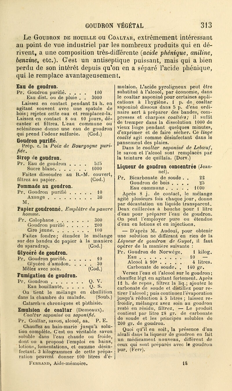 Le Goudron de houille ou Coaltar, extrêmement intéressant au point de vue industriel par les nombreux produits qui en dé- rivent, a une composition très-différente (acide phénique, aniline, benzine, etc.). C'est un antiseptique puissant, mais qui a bien perdu de son intérêt depuis qu'on en a séparé l'acide phénique, qui le remplace avantageusement. Eau de goudron. Pr. Goudron purifié 100 Eau dist. ou de pluie . . 3000 Laissez en contact pendant 24 h. en agitant souvent avec une spatule de bois; rejetez cette eau et remplacez-la. Laissez en contact 8 ou 10 jours, dé- cantez et filtrez. L'eau commune ou séléniteuse donne une eau de goudron qui prend l'odeur sulfurée. (God.) Goudron purifié. Prép. c. la Poix de Bourgogne puri- fiée. Sirop de goudron. Pr. Eau de goudron .... 525 Sucre blanc. ....... 1000 Faites dissoudre au B.-M. couvert, filtrez au papier. (God.) Pommade au goudron. Pr. Goudron purifié 10 Axonge 30 M. Papier goudronné. Emplâtre du pauvre homme. Pr. Colophane 300 Goudron purifié 200 Cire jaune 100 Faites fondre ; étendez le mélange sur des bandes de papier à la manière du sparadrap. (God.) Qlycéré de goudron. Pr. Goudron purifié 10 Glycéré d'amidon 30 Mêlez avec soin. (God.) Fumigation de goudron. Pr. Goudron Q. V. Eau bouillante Q. S. On tient le mélange en ébullition dans la chambre du malade. (Soub.) Catarrhes chroniques et piithisie. Emulsion de coaltar (Demeaux). Coaltar saponiné ou saponifié. Pr. Coaltar, savon, alcool, aa. P. E. Chauffez au bain-marie jusqu'à solu- tion complète. C'est un véritable savon soluble dans l'eau chaude ou froide, dont on a proposé l'emploi en bains, lotions, fomentations, et comme désin- fectant. 3 kilogrammes de cette prépa- ration peuvent donner 100 litres d'é- Ferrand, Aide-mémoire. mulsion. L'acide pyroligneux peut être substitué à l'alcool, par économie, dans le coaltar saponiné pour certaines appli- cations à l'hygiène. 1 p. de, coaltar saponiné dissous dans 5 p. d'eau ordi- naire sert à préparer des bandes, com- presses et charpies coaltées; il suffit de tremper dans la dissolution 1000 de vieux linge pendant quelques minutes, d'exprimer et de faire sécher. Ce linge coalté agit comme désinfectant dans le pansement des plaies. Dans le coaltar saponiné de Lebœuf, le savon et l'alcool sont remplacés par la teinture de quillaïa. (Dorv.) Liqueur de goudron concentrée (Jean- ne!). Pr. Bicarbonate de soude . . 22 Goudron de bois .... 25 Eau commune ..... 1C00 Après 8 j. de contact, le mélange agité plusieurs fois chaque jour, donne par décantation un liquide transparent. Deux cuillerées à bouche pour 1 litre d'eau pour préparer l'eau de goudron. On peut l'employer pure ou étendue d'eau en lotions et en injections. — D'après M. Audouï, pour obtenir une solution ne différant en rien de la Liqueur de goudron de Guyot, il faut opérer de la manière suivante : Pr. Goudron de Norwésje. 1 kilog. Eau ■/'.; 10 — Alcool à 90° 4 litres. Carbonate de soude. . 140 gr. Versez l'eau et l'alcool sur le goudron; chauffez légt en agitant fortement. Après 12 h. de repos, filtrez la liq.; ajoutez le carbonate de soude et distillez pour re- tirer l'alcool; puis continuezl'évaporation jusqu'à réduction à 5 litres ; laissez re- froidir, mélangez avez soin au goudron resté en résidu, filtrez. — Le produit contient par litre 28 gr. de carbonate de soude et les principes solubles de 200 gr. de goudron. Quoi qu'il en soit, la présence d'un alcali dans la liqueur de goudron en fait un médicament nouveau, différent de ceux qui sont préparés avec le goudron pur. (Ferr). 18