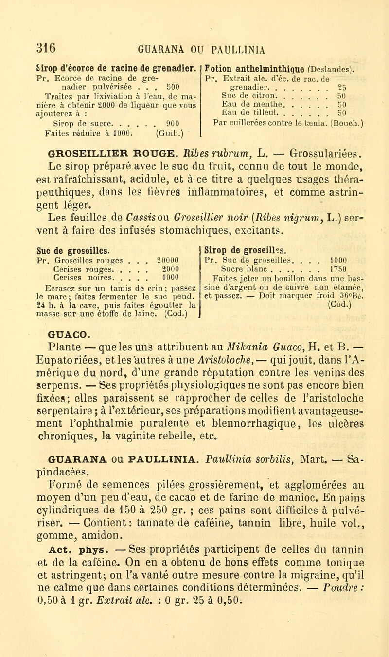 Sirop d'écorce de racine de grenadier. Pr. Ecorce de racine de gre- nadier pulvérisée . . . 500 Traitez par lixiviation à l'eau, de ma- nière à obtenir 2000 de liqueur que vous ajouterez à : Sirop de sucre 900 Faites réduire à 1000. (Guib.) Potion anthelminthique (Deslandes). Pr. Extrait aie. d'éc. de rac. de grenadier 25 Suc de citron 50 Eau de mentbe 50 Eau de tilleul 50 Par cuillerées contre le tœnia. (Bouch.) GROSEILLIER ROUGE. Ribes rubrum, L. — Grossulariées. Le sirop préparé avec le suc du fruit, connu de tout le monde, est rafraîchissant, acidulé, et à ce titre a quelques usages théra- peuthiques, dans les fièvres inflammatoires, et comme astrin- gent léger. Les feuilles de Cassis ou Groseillier noir (Ribes nigrum, L.) ser- vent à faire des infusés stomachiques, excitants. Suc de groseilles. Pr. Groseilles rouges ... 20000 Cerises rouges 2000 Cerises noires 1000 Ecrasez sur un tamis de crin ; passez le marc; faites fermenter le suc pend. 24 h. à la cave, puis faites égoutter la masse sur une étoffe de laine. (Cod.) Sirop de groseilles. Pr. Suc de groseilles. ... 1000 Sucre blanc 1750 Faites jeter un bouillon dans une bas- sine d'argent ou de cuivre non étamée, et passez. — Doit marquer froid 36°Bé. (Cod.) GUACO. Plante — que les uns attribuent au Mikania Guaco, H. et B. — Eupatoriées, et les'autres aune Aristoloche,— qui jouit, dans l'A- mérique du nord, d'une grande réputation contre les venins des serpents. — Ses propriétés physiologiques ne sont pas encore bien fixées; elles paraissent se rapprocher de celles de l'aristoloche serpentaire ; à l'extérieur, ses préparations modifient avantageuse- ment l'ophthalmie purulente et blennorrhagique, les ulcères chroniques, la vaginite rebelle, etc. GUARANA ou PAULLINIA. Paullinia sorbilis, Mart. — Sa- pindacées. Formé de semences pilées grossièrement, et agglomérées au moyen d'un peu d'eau, de cacao et de farine de manioc. En pains cylindriques de 150 à 250 gr. ; ces pains sont difficiles à pulvé- riser. — Contient: tannate de caféine, tannin libre, huile vol., gomme, amidon. Act. phys. — Ses propriétés participent de celles du tannin et de la caféine. On en a obtenu de bons effets comme tonique et astringent; on Ta vanté outre mesure contre la migraine, qu'il ne calme que dans certaines conditions déterminées. — Poudre : 0,50 à 1 gr. Extrait aie. : 0 gr. 25 à 0,50.