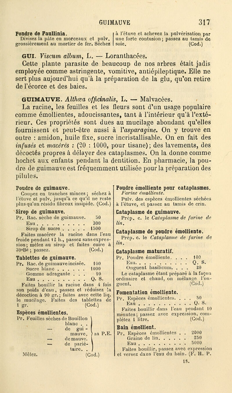 Fondre de Fatlllinia. | à l'étuve et achevez la pulvérisation par Divisez la pâte en morceaux et pulv. une forte contusion; passez au tamis de grossièrement au mortier de fer. Séchez I soie. (God.) GUI. Viscum album, L. — Loranthacées. Cette plante parasite de beaucoup de nos arbres était jadis employée comme astringente, vomitive, antiépileptique. Elle ne sert plus aujourd'hui qua la préparation de la glu, qu'on retire de l'écorce et des baies. GUIMAUVE. Althœa officinalis, L. — Malvacées. La racine, les feuilles et les fleurs sont d'un usage populaire comme émollientes, adoucissantes, tant à l'intérieur qu'à l'exté- rieur. Ces propriétés sont dues au mucilage abondant qu'elles fournissent et peut-être aussi à Yasparagine. On y trouve en outre : amidon, huile fixe, sucre incristallisable. On en fait des infusés et macérés : (20 : 1000, pour tisane); des lavements, des décoctés propres à délayer des cataplasmes. On la donne comme hochet aux enfants pendant la dentition. En pharmacie, la pou- dre de guimauve est fréquemment utilisée pour la préparation des pilules. Poudre de guimauve. Coupez en tranches minces ; séchez à l'étuve et pulv. jusqu'à ce qu'il ne reste plus qu'un résidu fibreux insipide. (God.) Sirop de guimauve. Pr. Rac. sèche de guimauve. 50 Eau 300 Sirop de sucre 1500 Faites macérer la racine dans l'eau froide pendant 12 h., passez sans expres- sion ; mêlez au sirop et faites cuire à 30<>Bé ; passez. (God.) Tablettes de guimauve. Pr. Rac. de guimauve incisée. 100 Sucre blanc 1000 Gomme adragante ... 10 Eau Q. S. Faites bouillir la racine dans _ 4 fois son poids d'eau, passez et réduisez la décoction à 90 gr. ; faites avec cette liq. le mucilage. Faites des tablettes de 1 gr. (God.) Espèces émollientes. Pr. Feuilles sèches de Bouillon blanc . . Mêlez. de gui - mauve. de mauve. de parié- taire. . (God.) aa P.E. Poudre émolliente pour cataplasmes. Farine émolliente. Pulv. des espèces émollientes séchées à l'étuve, et passez au tamis de crin. Cataplasme de guimauve. Prép. c. le Cataplasme de farine de lin. Cataplasme de poudre émolliente. Prép. c. le Cataplasme de farine de lin. Cataplasme maturatif. Pr. Poudre émolliente. ... 100 Eau Q. S. Onguent basilicum. ... 20 Le cataplasme étant préparé à la façon ordinaire et chaud, on mélange l'on- guent. (Cod.) Fomentation émolliente. Pr. Espèces émollientes. ... 50 Eau Q- S. Faites bouillir dans l'eau pendant 10 minutes; passez avec expression, com- plétez 1 litre. (God.) Bain émollient. Pr. Espèces émollientes . . 2000 Graine de lin 250 Eau 5000 Faites bouillir, passez avec expression et versez dans l'eau du bain. (F. H. P. 1S.