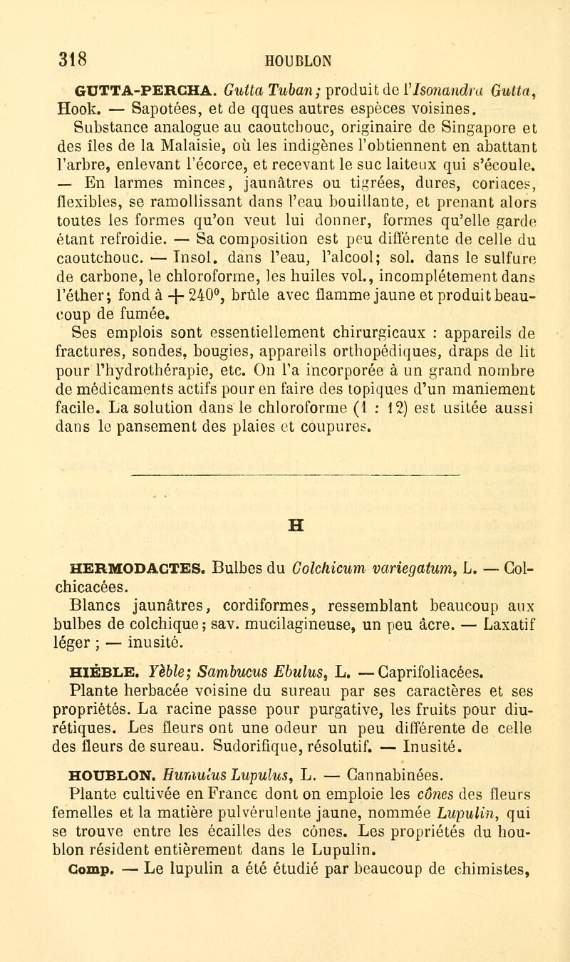 GUTTA-PERCHA. Gutta Tuban; produit de Vlsonandra Gutta, Hook. — Sapotées, et de qques autres espèces voisines. Substance analogue au caoutchouc, originaire de Singapore et des îles de la Malaisie, où les indigènes l'obtiennent en abattant l'arbre, enlevant l'écorce, et recevant le suc laiteux qui s'écoule. ■— En larmes minces, jaunâtres ou tigrées, dures, coriaces, flexibles, se ramollissant dans l'eau bouillante, et prenant alors toutes les formes qu'on veut lui donner, formes qu'elle garde étant refroidie. — Sa composition est peu différente de celle du caoutchouc. — Insol. dans Peau, l'alcool; sol. dans le sulfure de carbone, le chloroforme, les huiles vol., incomplètement dans l'éther; fond à + 240°, brûle avec flamme jaune et produit beau- coup de fumée. Ses emplois sont essentiellement chirurgicaux : appareils de fractures, sondes, bougies, appareils orthopédiques, draps de lit pour l'hydrothérapie, etc. On Ta incorporée à un grand nombre de médicaments actifs pour en faire des topiques d'un maniement facile. La solution dans le chloroforme (1 : 12) est usitée aussi dans le pansement des plaies et coupures. HERMODAGTES. Bulbes du Colchicum variegatum, L. — Gol- chicacées. Blancs jaunâtres, cordiformes, ressemblant beaucoup aux bulbes de colchique ; sav. mucilagineuse, un peu acre. — Laxatif léger ; — inusité. HIÉBLE. Yèble; Sambucus Ebulus, L. —Gaprifoliacées. Plante herbacée voisine du sureau par ses caractères et ses propriétés. La racine passe pour purgative, les fruits pour diu- rétiques. Les fleurs ont une odeur un peu différente de celle des fleurs de sureau. Sudorifique, résolutif. — Inusité. HOUBLON. Eumulus Lupulus, L. — Gannabinées. Plante cultivée en France dont on emploie les cônes des fleurs femelles et la matière pulvérulente jaune, nommée Lupulin, qui se trouve entre les écailles des cônes. Les propriétés du hou- blon résident entièrement dans le Lupulin. Gomp. — Le lupulin a été étudié par beaucoup de chimistes,