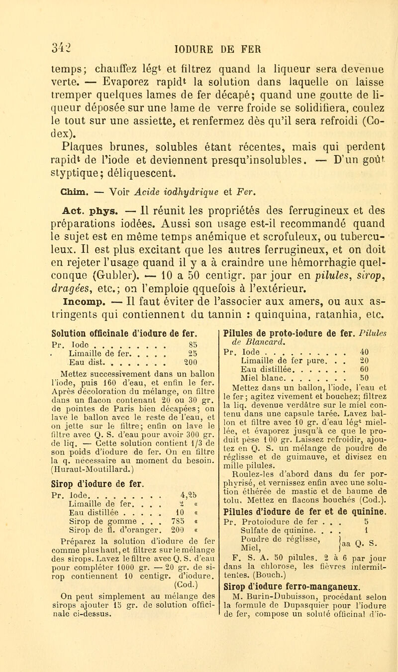 temps; chauffez légt et filtrez quand la liqueur sera devenue verte. — Evaporez rapidt la solution dans laquelle on laisse tremper quelques lames de fer décapé; quand une goutte de li- queur déposée sur une lame de verre froide se solidifiera, coulez le tout sur une assiette, et renfermez dès qu'il sera refroidi (Co- dex). Plaques brunes, solubles étant récentes, mais qui perdent rapidt de l'iode et deviennent presqu'insolubles. — D'un goût styptique; déliquescent. Ghim. — Voir Acide iodhydrique et Fer. Act. phys. — 11 réunit les propriétés des ferrugineux et des préparations iodées. Aussi son usage est-il recommandé quand le sujet est en même temps anémique et scrofuleux, ou tubercu- leux. Il est plus excitant que les autres ferrugineux, et on doit en rejeter l'usage quand il y a à craindre une hémorrhagie quel- conque (Gubler). — 10 a 50 centigr. par jour en pilules, sirop, dragées, etc.; on l'emploie qquefois à l'extérieur. Incomp. — Il faut éviter de l'associer aux amers, ou aux as- tringents qui contiennent du tannin : quinquina, ratanhia, etc. Solution officinale d'iodure de fer. Pr. Tode 85 Limaille de fer 25 Eau dist 200 Mettez successivement dans un ballon l'iode, puis 160 d'eau, et enfin le fer. Après décoloration du mélange, on Gltre dans un flacon contenant 20 ou 30 gr. de pointes de Paris bien décapées; on lave le ballon avec le reste de l'eau, et on jette sur le filtre; enfin on lave le filtre avec Q. S. d'eau pour avoir 300 gr. de liq. — Cette solution contient 1/3 de son poids d'iodure de fer. On en filtre la q. nécessaire au moment du besoin. (Huraut-Moutillard.) Sirop d'iodure de fer. Pr. Iode 4,25 Limaille de fer. . . . 2 « Eau distillée 10 « Sirop de gomme . . . 785 « Sirop de fl. d'oranger. 200 « Préparez la solution d'iodure de fer comme plusbaut, et filtrez sur le mélange des sirops. Lavez le filtre avec Q. S. d'eau pour compléter 1000 gr. —20 gr. de si- rop contiennent 10 centigr. d'iodure. (Cod.) On peut simplement au mélange des sirops ajouter 15 gr. de solution offici- nale ci-dessus. Pilules de proto-iodure de fer. Pilules de Blancard. Pr. Iode 40 Limaille de fer pure. . . 20 Eau distillée 60 Miel blanc 50 Mettez dans un ballon, l'iode, l'eau et le fer; agitez vivement et boucbez; filtrez la liq. devenue verdâtre sur le miel con- tenu dans une capsule tarée. Lavez bal- lon et filtre avec 10 gr. d'eau lég* miel- lée, et évaporez jusqu'à ce que le pro- duit pèse 1 00 gr. Laissez refroidir, ajou- tez en Q. S. un mélange de poudre de réglisse et de guimauve, et divisez en mille pilules. Roulez-les d'abord dans du fer por- phyrisé, et vernissez enfin avec une solu- tion étbérée de mastic et de baume de tolu. Mettez en flacons bouchés (Cod.). Pilules d'iodure de fer et de quinine. Pr. Protoiodure de fer ... 5 Sulfate de quinine. ... 1 Poudre de réglisse, Miel, F. S. A. 50 pilules. 2 à 6 dans la chlorose, les fièvres intermit- tentes. (Bouch.) Sirop d'iodure ferro-manganeux. M. Burin-Dubuisson, procédant selon la formule de Dupasquier pour l'iodure de fer, compose un soluté officinal d'io- aa Q. S. par jour