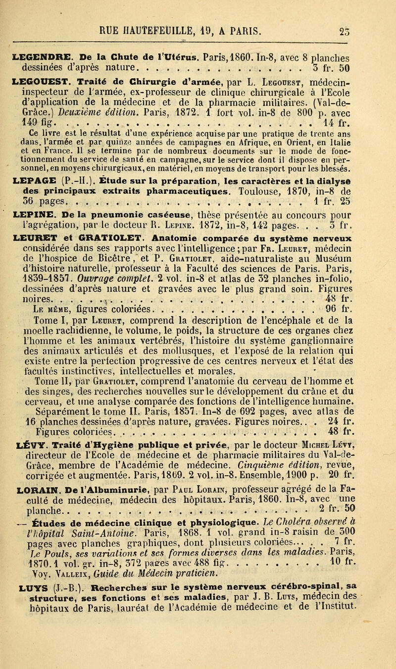 JLEGENDRE. De la Chute de l'Utérus. Paris, 1860. In-8, avec 8 planches dessinées d'après nature 3 fr. 50 LEGOUEST. Traité de Chirurgie d'armée, par L. Legouest, médecin- inspecteur de l'armée, ex-professeur de clinique chirurgicale à l'Ecole d'application de la médecine et de la pharmacie militaires. (Yal-de- Grâce.) Deuxième édition. Paris, 1872. 1 fort vol. in-8 de 800 p. avec 149 fig. 14 fr. Ce livre est le résultat d'une expérience acquise par une pratique de trente ans dans, l'armée et par quinze années de campagnes en Afrique, en Orient, en Italie et en France. 11 se termine par de nombreux documents sur le mode de fonc- tionnement du service de santé en campagne, sur le service dont il dispose en per- sonnel, en moyens chirurgicaux, en matériel, en moyens de transport pour les blessés. L.EPAGE (P.-H.). Étude sur la préparation, les caractères et la dialyse des principaux extraits pharmaceutiques. Toulouse, 1870, in-8 de 36 pages 1 fr. 25 LEPINE. De la pneumonie caséeuse, thèse présentée au concours pour l'agrégation, par le docteur R. Lepine. 1872, in-8, 142 pages. . . 3 fr. LEURET et GRATIOLET. Anatomie comparée du système nerveux considérée dans ses rapports avec l'intelligence; par Fr. Leuret, médecin de l'hospice de Bicêtre, et P. Gratiolet, aide-naturaliste au Muséum d'histoire naturelle, professeur à la Faculté des sciences de Paris. Paris, 1839-1857. Ouvrage complet. 2 vol. in-8 et atlas de 32 planches in-folio, dessinées d'après nature et gravées avec le plus grand soin. Figures noires ^ 48 fr. Le même, figures coloriées 96 fr. Tome I, par Leuret, comprend la description de l'encéphale et de la moelle rachidienne, le volume, le poids, la structure de ces organes chez l'homme et les animaux vertébrés, l'histoire du système ganglionnaire des animaux articulés et des mollusques, et l'exposé de la relation qui existe entre la perfection progressive de ces centres nerveux et l'état des facultés instinctives, intellectuelles et morales. Tome II, par Gratiolet, comprend l'anatomie du cerveau de l'homme et des singes, des recherches nouvelles sur le développement du crâne et du cerveau, et une analyse comparée des fonctions de l'intelligence humaine. Séparément le tome II. Paris, 1857. In-8 de 692 pages, avec atlas de 16 planches dessinées d'après nature, gravées. Figures noires.. . 24 fr. Figures coloriées. . 48 fr. LÉVY. Traité d'Hygiène publique et privée, par le docteur Michel Lévy, directeur de l'Ecole de médecine et de pharmacie militaires du Val-de- Grâce, membre de l'Académie de médecine. Cinquième édition, revue, corrigée et augmentée. Paris, 1869. 2 vol. in-8. Ensemble, 1900 p. 20 fr. LORAXN. De l'Albuminurie, par Paul Lorain, professeur agrégé de la Fa- culté de médecine, médecin des hôpitaux. Paris, 1860. In-8, avec une planche . .- 2 fr. 50 — Études de médecine clinique et physiologique. Le Choléra observé à l'hôpital Saint-Antoine. Paris, 1868. 1 vol. grand in-8 raisin de 300 pages avec planches graphiques, dont plusieurs coloriées... . . 7 fr. Le Pouls, ses variations et ses formes diverses dans les maladies. Paris, 1870.1 vol. gr. in-8, 372 paees avec 488 fig 10 fr. Voy. Valleix, Guide du Médecin praticien. LUYS (J.-B.). Recherches sur le système nerveux cérébro-spinal, sa structure, ses fonctions et ses maladies, par J. B. Luys, médecin des hôpitaux de Paris, lauréat de l'Académie de médecine et de l'Institut.