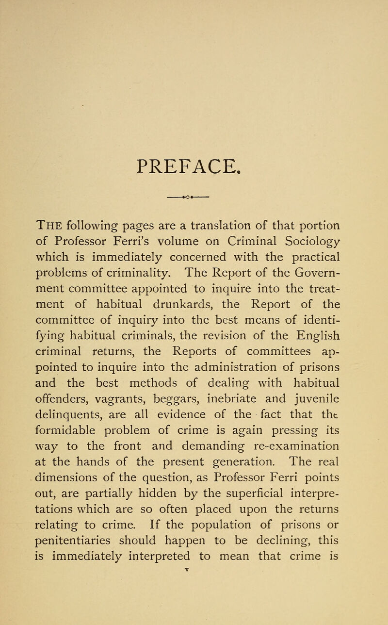 PREFACE. The following pages are a translation of that portion of Professor Ferri's volume on Criminal Sociology which is immediately concerned with the practical problems of criminality. The Report of the Govern- ment committee appointed to inquire into the treat- ment of habitual drunkards, the Report of the committee of inquiry into the best means of identi- fying habitual criminals, the revision of the English criminal returns, the Reports of committees ap- pointed to inquire into the administration of prisons and the best methods of dealing with habitual offenders, vagrants, beggars, inebriate and juvenile delinquents, are all evidence of the fact that tht formidable problem of crime is again pressing its way to the front and demanding re-examination at the hands of the present generation. The real dimensions of the question, as Professor Ferri points out, are partially hidden by the superficial interpre- tations which are so often placed upon the returns relating to crime. If the population of prisons or penitentiaries should happen to be declining, this is immediately interpreted to mean that crime is