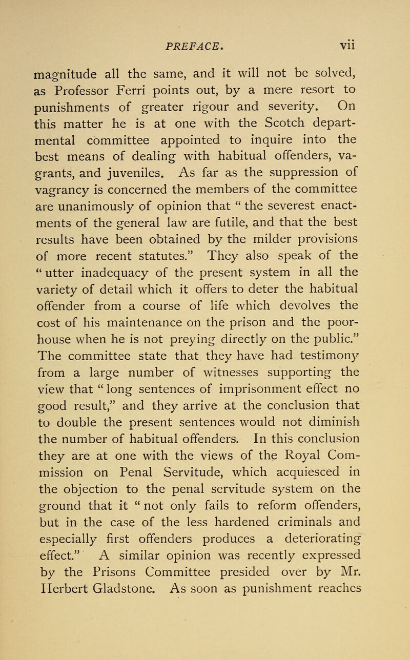 magnitude all the same, and it will not be solved, as Professor Ferri points out, by a mere resort to punishments of greater rigour and severity. On this matter he is at one with the Scotch depart- mental committee appointed to inquire into the best means of dealing with habitual offenders, va- grants, and juveniles. As far as the suppression of vagrancy is concerned the members of the committee are unanimously of opinion that  the severest enact- ments of the general law are futile, and that the best results have been obtained by the milder provisions of more recent statutes. They also speak of the  utter inadequacy of the present system in all the variety of detail which it offers to deter the habitual offender from a course of life which devolves the cost of his maintenance on the prison and the poor- house when he is not preying directly on the public. The committee state that they have had testimony from a large number of witnesses supporting the view that  long sentences of imprisonment effect no good result, and they arrive at the conclusion that to double the present sentences would not diminish the number of habitual offenders. In this conclusion they are at one with the views of the Royal Com- mission on Penal Servitude, which acquiesced in the objection to the penal servitude system on the ground that it  not only fails to reform offenders, but in the case of the less hardened criminals and especially first offenders produces a deteriorating effect. A similar opinion was recently expressed by the Prisons Committee presided over by Mr. Herbert Gladstone. As soon as punishment reaches