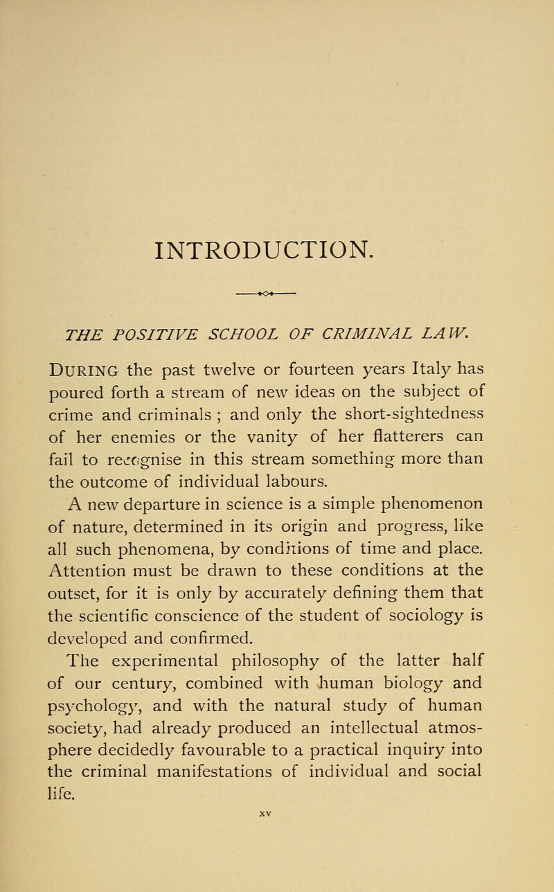 INTRODUCTION. THE POSITIVE SCHOOL OF CRIMINAL LAW. During the past twelve or fourteen years Italy has poured forth a stream of new ideas on the subject of crime and criminals ; and only the short-sightedness of her enemies or the vanity of her flatterers can fail to recognise in this stream something more than the outcome of individual labours. A new departure in science is a simple phenomenon of nature, determined in its origin and progress, like all such phenomena, by conditions of time and place. Attention must be drawn to these conditions at the outset, for it is only by accurately defining them that the scientific conscience of the student of sociology is developed and confirmed. The experimental philosophy of the latter half of our century, combined with human biology and psychology, and with the natural study of human society, had already produced an intellectual atmos- phere decidedly favourable to a practical inquiry into the criminal manifestations of individual and social life.