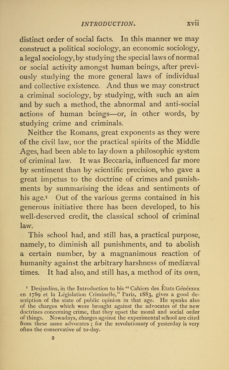 distinct order of social facts. In this manner we may construct a political sociology, an economic sociology, a legal sociology, by studying the special laws of normal or social activity amongst human beings, after previ- ously studying the more general laws of individual and collective existence. And thus we may construct a criminal sociology, by studying, with such an aim and by such a method, the abnormal and anti-social actions of human beings—or, in other words, by studying crime and criminals. Neither the Romans, great exponents as they were of the civil law, nor the practical spirits of the Middle Ages, had been able to lay down a philosophic system of criminal law. It was Beccaria, influenced far more by sentiment than by scientific precision, who gave a great impetus to the doctrine of crimes and punish- ments by summarising the ideas and sentiments of his age.i Out of the various germs contained in his generous initiative there has been developed, to his well-deserved credit, the classical school of criminal law. This school had, and still has, a practical purpose, namely, to diminish all punishments, and to abolish a certain number, by a magnanimous reaction of humanity against the arbitrary harshness of mediaeval times. It had also, and still has, a method of its own, ^ Desjardins, in the Introduction to his  Cahiers des Etats Generaux en 1789 et la Legislation Criminelle, Paris, 1883, gives a good de- scription of the state of public opinion in that age. He speaks also of the charges which were brought against the advocates of the new doctrines concerning crime, that they upset the moral and social order of things. Nowadays, charges against the experimental school are cited from these same advocates ; for the revolutionary of yesterday is very often the conservative of to-day.