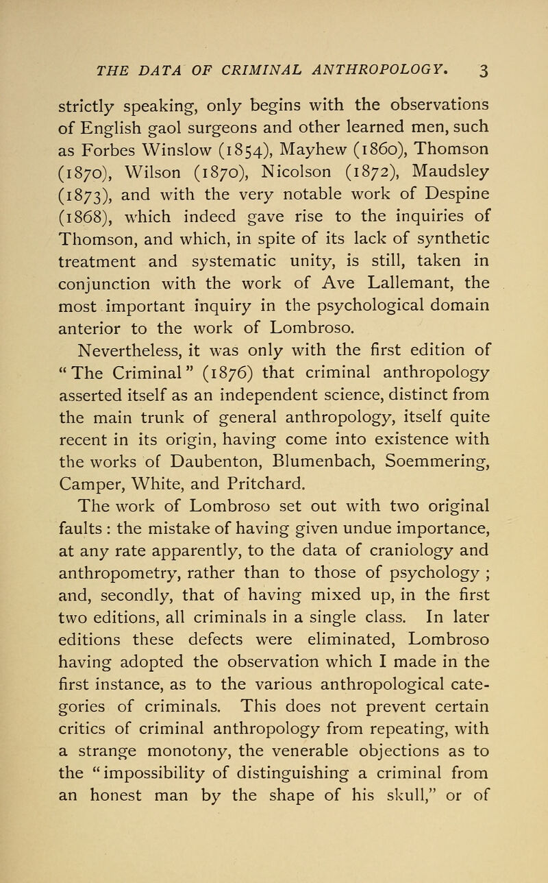 strictly speaking, only begins with the observations of English gaol surgeons and other learned men, such as Forbes Winslow (1854), Mayhew (i860), Thomson (1870), Wilson (1870), Nicolson (1872), Maudsley (1873), and with the very notable work of Despine (1868), which indeed gave rise to the inquiries of Thomson, and which, in spite of its lack of synthetic treatment and systematic unity, is still, taken in conjunction with the work of Ave Lallemant, the most important inquiry in the psychological domain anterior to the work of Lombroso. Nevertheless, it was only with the first edition of The Criminal (1876) that criminal anthropology asserted itself as an independent science, distinct from the main trunk of general anthropology, itself quite recent in its origin, having come into existence with the works of Daubenton, Blumenbach, Soemmering, Camper, White, and Pritchard. The work of Lombroso set out with two original faults : the mistake of having given undue importance, at any rate apparently, to the data of craniology and anthropometry, rather than to those of psychology ; and, secondly, that of having mixed up, in the first two editions, all criminals in a single class. In later editions these defects were eliminated, Lombroso having adopted the observation which I made in the first instance, as to the various anthropological cate- gories of criminals. This does not prevent certain critics of criminal anthropology from repeating, with a strange monotony, the venerable objections as to the impossibility of distinguishing a criminal from an honest man by the shape of his skull, or of