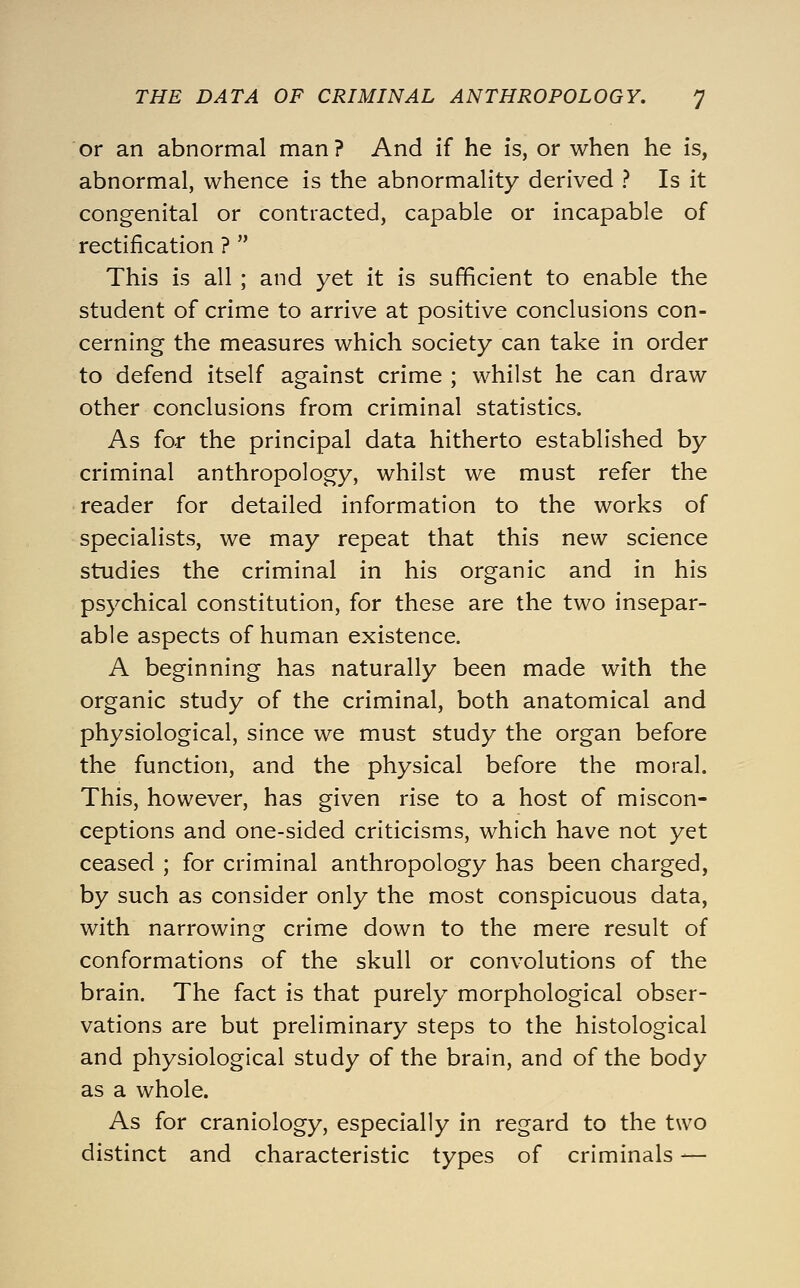 or an abnormal man? And if he is, or when he is, abnormal, whence is the abnormality derived ? Is it congenital or contracted, capable or incapable of rectification ?  This is all ; and yet it is sufficient to enable the student of crime to arrive at positive conclusions con- cerning the measures which society can take in order to defend itself against crime ; whilst he can draw other conclusions from criminal statistics. As for the principal data hitherto established by criminal anthropology, whilst we must refer the reader for detailed information to the works of specialists, we may repeat that this new science studies the criminal in his organic and in his psychical constitution, for these are the two insepar- able aspects of human existence. A beginning has naturally been made with the organic study of the criminal, both anatomical and physiological, since we must study the organ before the function, and the physical before the moral. This, however, has given rise to a host of miscon- ceptions and one-sided criticisms, which have not yet ceased ; for criminal anthropology has been charged, by such as consider only the most conspicuous data, with narrowing crime down to the mere result of conformations of the skull or convolutions of the brain. The fact is that purely morphological obser- vations are but preliminary steps to the histological and physiological study of the brain, and of the body as a whole. As for craniology, especially in regard to the two distinct and characteristic types of criminals —