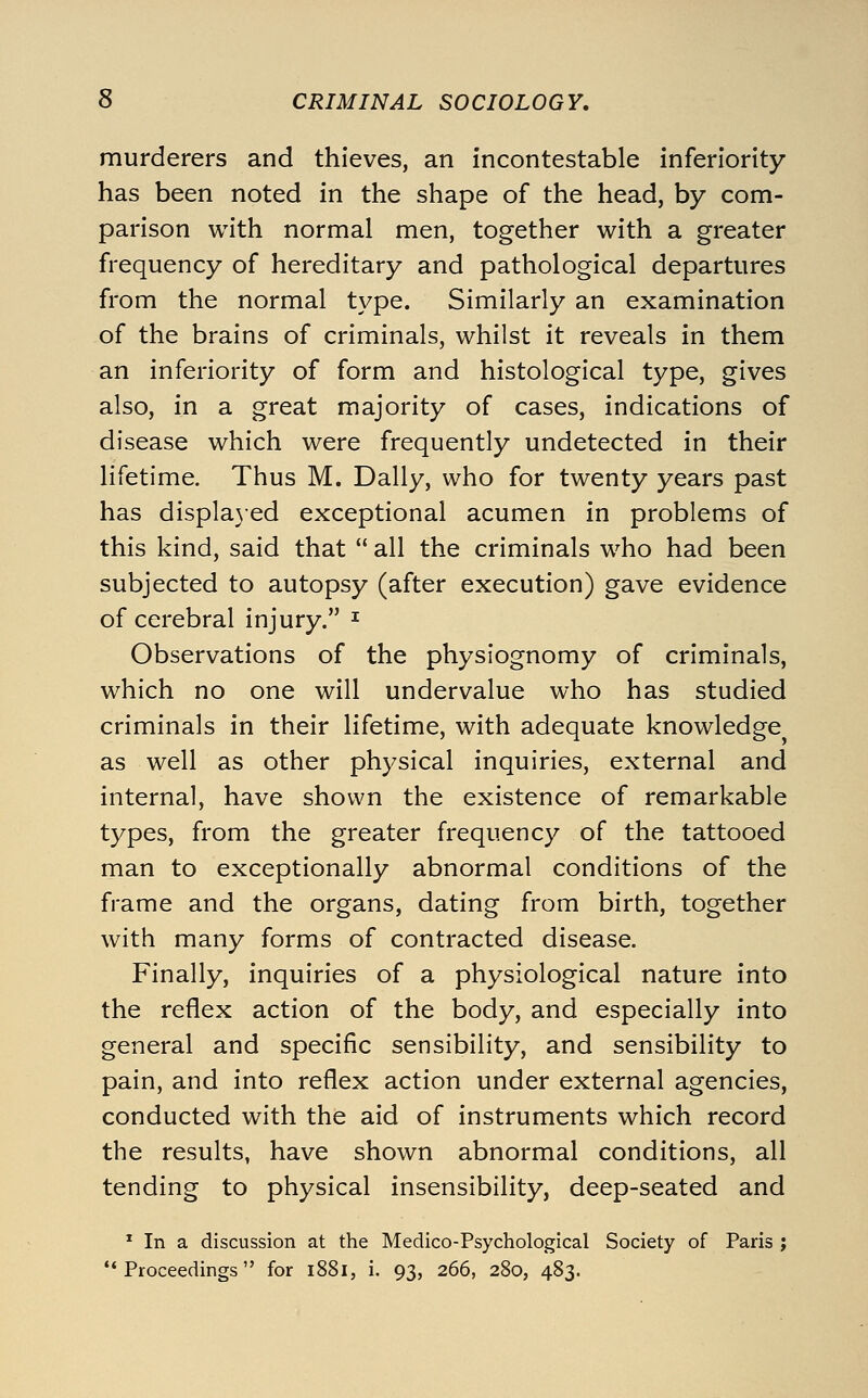 murderers and thieves, an incontestable inferiority- has been noted in the shape of the head, by com- parison with normal men, together with a greater frequency of hereditary and pathological departures from the normal type. Similarly an examination of the brains of criminals, whilst it reveals in them an inferiority of form and histological type, gives also, in a great majority of cases, indications of disease which were frequently undetected in their lifetime. Thus M. Dally, who for twenty years past has displa}ed exceptional acumen in problems of this kind, said that  all the criminals who had been subjected to autopsy (after execution) gave evidence of cerebral injury. ^ Observations of the physiognomy of criminals, which no one will undervalue who has studied criminals in their lifetime, with adequate knowledge as well as other physical inquiries, external and internal, have shown the existence of remarkable types, from the greater frequency of the tattooed man to exceptionally abnormal conditions of the frame and the organs, dating from birth, together with many forms of contracted disease. Finally, inquiries of a physiological nature into the reflex action of the body, and especially into general and specific sensibility, and sensibility to pain, and into reflex action under external agencies, conducted with the aid of instruments which record the results, have shown abnormal conditions, all tending to physical insensibility, deep-seated and * In a discussion at the Medico-Psychological Society of Paris ; Proceedings for i88i, i. 93, 266, 280, 483.