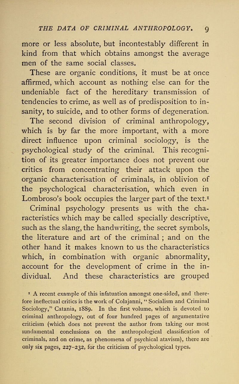 more or less absolute, but incontestably different in kind from that which obtains amongst the average men of the same social classes. These are organic conditions, it must be at once affirmed, which account as nothing else can for the undeniable fact of the hereditary transmission of tendencies to crime, as well as of predisposition to in- sanity, to suicide, and to other forms of degeneration. The second division of criminal anthropology, which is by far the more important, with a more direct influence upon criminal sociology, is the psychological study of the criminal. This recogni- tion of its greater importance does not prevent our critics from concentrating their attack upon the organic characterisation of criminals, in oblivion of the psychological characterisation, which even in Lombroso's book occupies the larger part of the text.^ Criminal psychology presents us with the cha- racteristics which may be called specially descriptive, such as the slang, the handwriting, the secret symbols, the literature and art of the criminal ; and on the other hand it makes known to us the characteristics which, in combination with organic abnormality, account for the development of crime in the in- dividual. And these characteristics are grouped ^ A recent example of this infatuation amongst one-sided, and there- fore ineffectual critics is the work of Colajanni,  Socialism and Criminal Sociology, Catania, 1889. In the first volume, which is devoted to criminal anthropology, out of four hundred pages of argumentative criticism (which does not prevent the author from taking our most lundamental conclusions on the anthropological classification of criminals, and on crime, as phenomena of psychical atavism), there are only six pages, 227-232, for the criticism of psychological types.