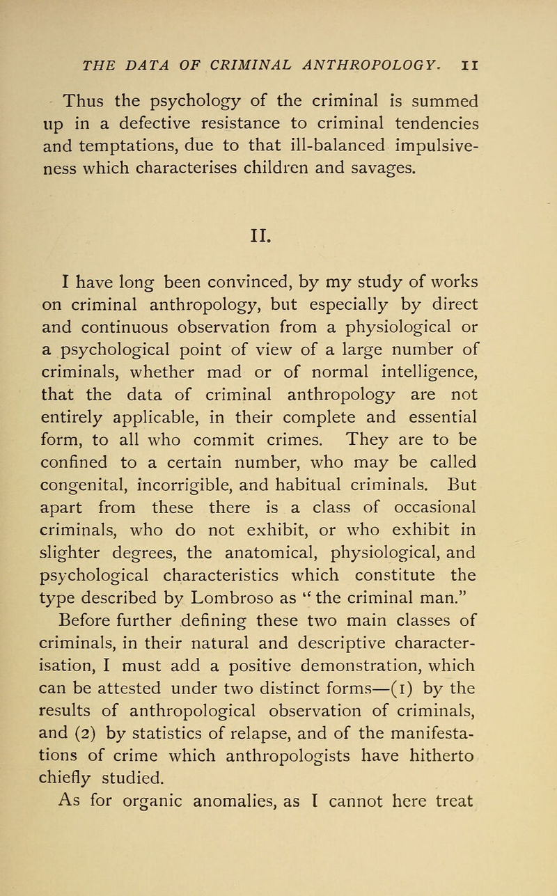 Thus the psychology of the criminal is summed up in a defective resistance to criminal tendencies and temptations, due to that ill-balanced impulsive- ness which characterises children and savages. II. I have long been convinced, by my study of works on criminal anthropology, but especially by direct and continuous observation from a physiological or a psychological point of view of a large number of criminals, whether mad or of normal intelligence, that the data of criminal anthropology are not entirely applicable, in their complete and essential form, to all who commit crimes. They are to be confined to a certain number, who may be called congenital, incorrigible, and habitual criminals. But apart from these there is a class of occasional criminals, who do not exhibit, or who exhibit in slighter degrees, the anatomical, physiological, and psychological characteristics which constitute the type described by Lombroso as  the criminal man. Before further defining these two main classes of criminals, in their natural and descriptive character- isation, I must add a positive demonstration, which can be attested under two distinct forms—(i) by the results of anthropological observation of criminals, and (2) by statistics of relapse, and of the manifesta- tions of crime which anthropologists have hitherto chiefly studied. As for organic anomalies, as I cannot here treat