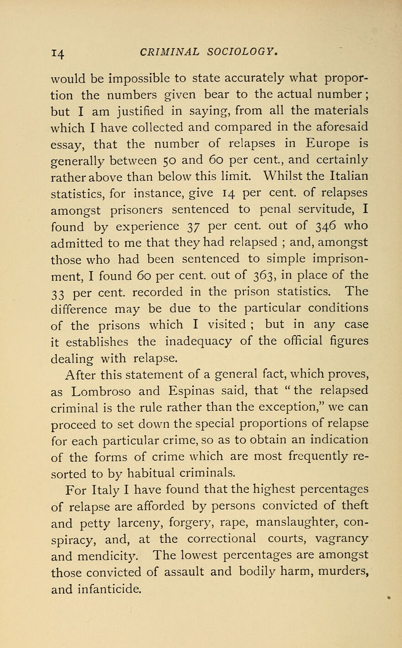 would be impossible to state accurately what propor- tion the numbers given bear to the actual number; but I am justified in saying, from all the materials which I have collected and compared in the aforesaid essay, that the number of relapses in Europe is generally between 50 and 60 per cent, and certainly rather above than below this limit. Whilst the Italian statistics, for instance, give 14 per cent, of relapses amongst prisoners sentenced to penal servitude, I found by experience 37 per cent, out of 346 who admitted to me that they had relapsed ; and, amongst those who had been sentenced to simple imprison- ment, I found 60 per cent, out of 363, in place of the 33 per cent, recorded in the prison statistics. The difference may be due to the particular conditions of the prisons which I visited ; but in any case it establishes the inadequacy of the official figures dealing with relapse. After this statement of a general fact, which proves, as Lombroso and Espinas said, that  the relapsed criminal is the rule rather than the exception, we can proceed to set down the special proportions of relapse for each particular crime, so as to obtain an indication of the forms of crime which are most frequently re- sorted to by habitual criminals. For Italy I have found that the highest percentages of relapse are afforded by persons convicted of theft and petty larceny, forgery, rape, manslaughter, con- spiracy, and, at the correctional courts, vagrancy and mendicity. The lowest percentages are amongst those convicted of assault and bodily harm, murders, and infanticide.