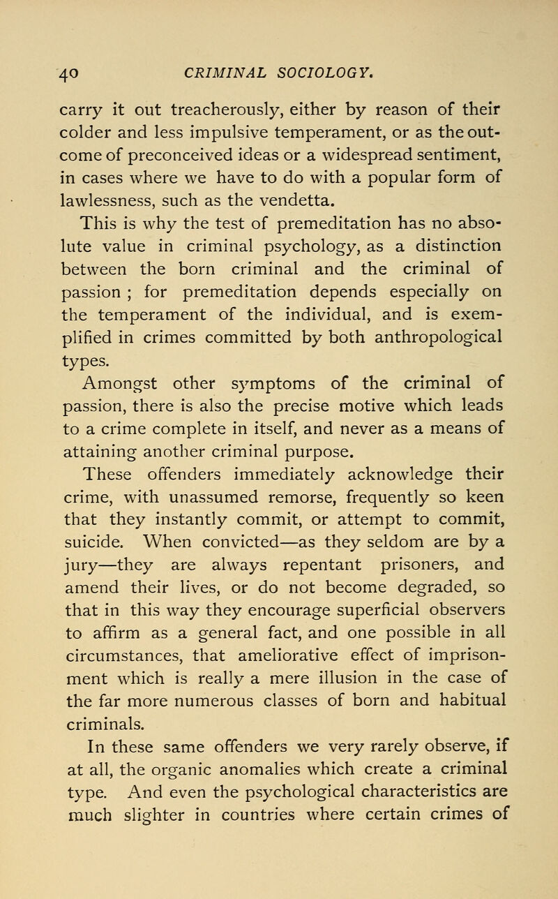 carry it out treacherously, either by reason of their colder and less impulsive temperament, or as the out- come of preconceived ideas or a widespread sentiment, in cases where we have to do with a popular form of lawlessness, such as the vendetta. This is why the test of premeditation has no abso- lute value in criminal psychology, as a distinction between the born criminal and the criminal of passion ; for premeditation depends especially on the temperament of the individual, and is exem- plified in crimes committed by both anthropological types. Amongst other symptoms of the criminal of passion, there is also the precise motive which leads to a crime complete in itself, and never as a means of attaining another criminal purpose. These offenders immediately acknowledge their crime, with unassumed remorse, frequently so keen that they instantly commit, or attempt to commit, suicide. When convicted—as they seldom are by a jury—they are always repentant prisoners, and amend their lives, or do not become degraded, so that in this way they encourage superficial observers to affirm as a general fact, and one possible in all circumstances, that ameliorative effect of imprison- ment which is really a mere illusion in the case of the far more numerous classes of born and habitual criminals. In these same offenders we very rarely observe, if at all, the organic anomalies which create a criminal type. And even the psychological characteristics are much slighter in countries where certain crimes of