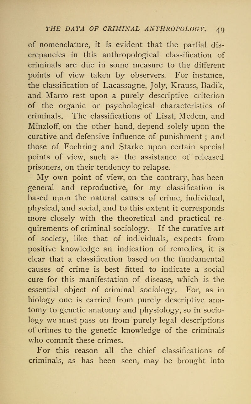 of nomenclature, It Is evident that the partial dis- crepancies In this anthropological classification of criminals are due in some measure to the different points of view taken by observers. For Instance, the classification of Lacassagne, Joly, Krauss, Badik, and Marro rest upon a purely descriptive criterion of the organic or psychological characteristics of criminals. The classifications of Liszt, Medem, and MInzloff, on the other hand, depend solely upon the curative and defensive Influence of punishment ; and those of Foehring and Starke upon certain special points of view, such as the assistance of released prisoners, on their tendency to relapse. My own point of view, on the contrary, has been general and reproductive, for my classification Is based upon the natural causes of crime. Individual, physical, and social, and to this extent It corresponds more closely with the theoretical and practical re- quirements of criminal sociology. If the curative art of society, like that of Individuals, expects from positive knowledge an Indication of remedies, it is clear that a classification based on the fundamental causes of crime Is best fitted to indicate a social cure for this manifestation of disease, which is the essential object of criminal sociology. For, as in biology one is carried from purely descriptive ana- tomy to genetic anatomy and physiology, so in socio- logy we must pass on from purely legal descriptions of crimes to the genetic knowledge of the criminals who commit these crimes. For this reason all the chief classifications of criminals, as has been seen, may be brought into