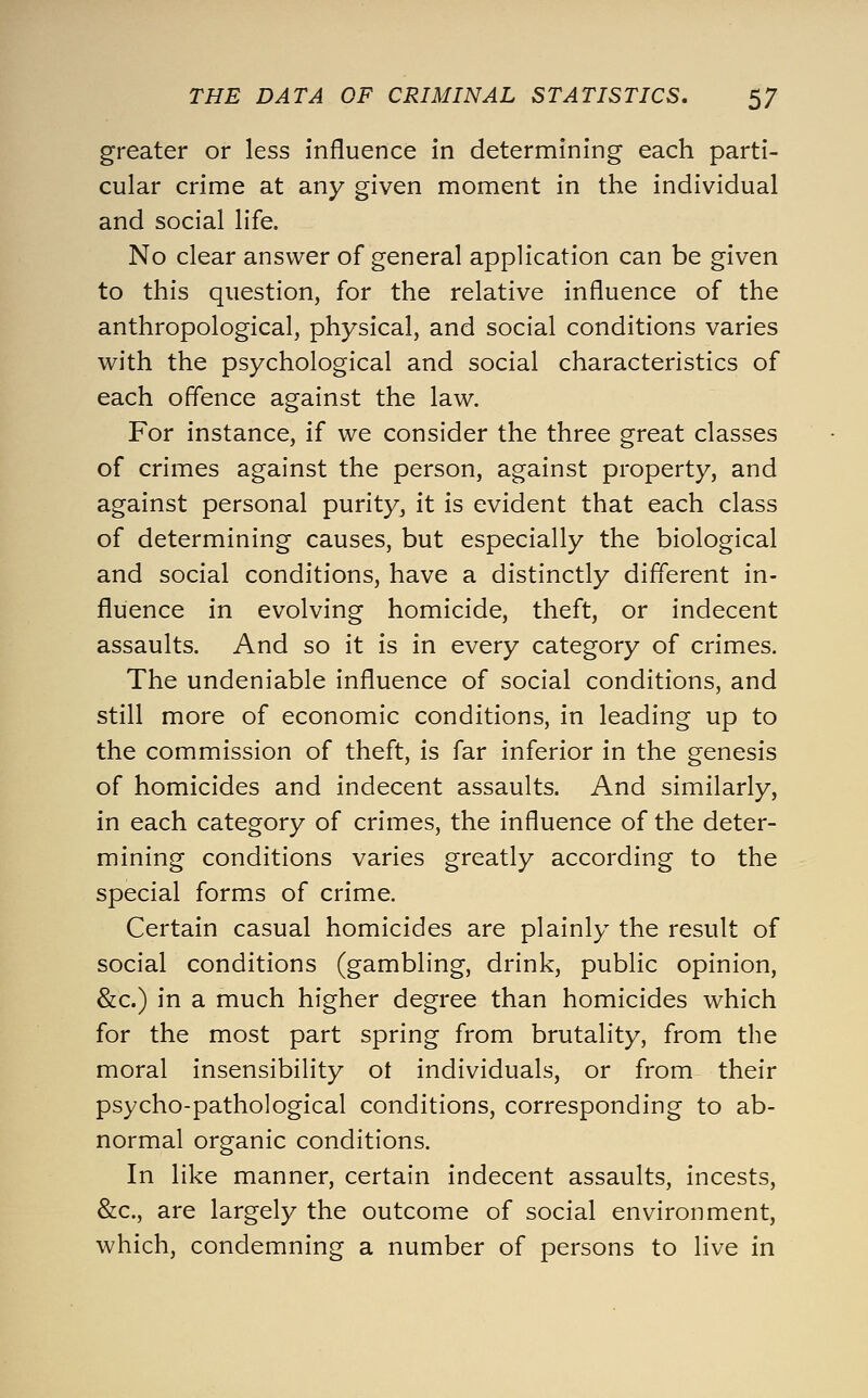 greater or less influence in determining each parti- cular crime at any given moment in the individual and social life. No clear answer of general application can be given to this question, for the relative influence of the anthropological, physical, and social conditions varies with the psychological and social characteristics of each offence against the law. For instance, if we consider the three great classes of crimes against the person, against property, and against personal purity, it is evident that each class of determining causes, but especially the biological and social conditions, have a distinctly different in- fluence in evolving homicide, theft, or indecent assaults. And so it is in every category of crimes. The undeniable influence of social conditions, and still more of economic conditions, in leading up to the commission of theft, is far inferior in the genesis of homicides and indecent assaults. And similarly, in each category of crimes, the influence of the deter- mining conditions varies greatly according to the special forms of crime. Certain casual homicides are plainly the result of social conditions (gambling, drink, public opinion, &c.) in a much higher degree than homicides which for the most part spring from brutality, from the moral insensibility ot individuals, or from their psycho-pathological conditions, corresponding to ab- normal organic conditions. In like manner, certain indecent assaults, incests, &c., are largely the outcome of social environment, which, condemning a number of persons to live in