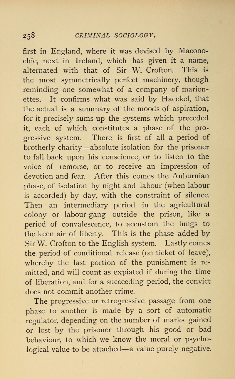 first in England, where it was devised by Macono- chie, next in Ireland, which has given it a name, alternated with that of Sir W. Crofton. This is the most symmetrically perfect machinery, though reminding one somewhat of a company of marion- ettes. It confirms what was said by Haeckel, that the actual is a summary of the moods of aspiration, for it precisely sums up the i:ystems which preceded it, each of which constitutes a phase of the pro- gressive system. There is first of all a period of brotherly charity—absolute isolation for the prisoner to fall back upon his conscience, or to listen to the voice of remorse, or to receive an impression of devotion and fear. After this comes the Auburnian phase, of isolation by night and labour (when labour is accorded) by day, with the constraint of silence. Then an intermediary period in the agricultural colony or labour-gang outside the prison, like a period of convalescence, to accustom the lungs to the keen air of liberty. This is the phase added by Sir W. Crofton to the English system. Lastly comes the period of conditional release (on ticket of leave), whereby the last portion of the punishment is re- mitted, and will count as expiated if during the time of liberation, and for a succeeding period, the convict does not commit another crime. The progressive or retrogressive passage from one phase to another is made by a sort of automatic regulator, depending on the number of marks gained or lost by the prisoner through his good or bad behaviour, to which we know the moral or psycho- logical value to be attached—a value purely negative.