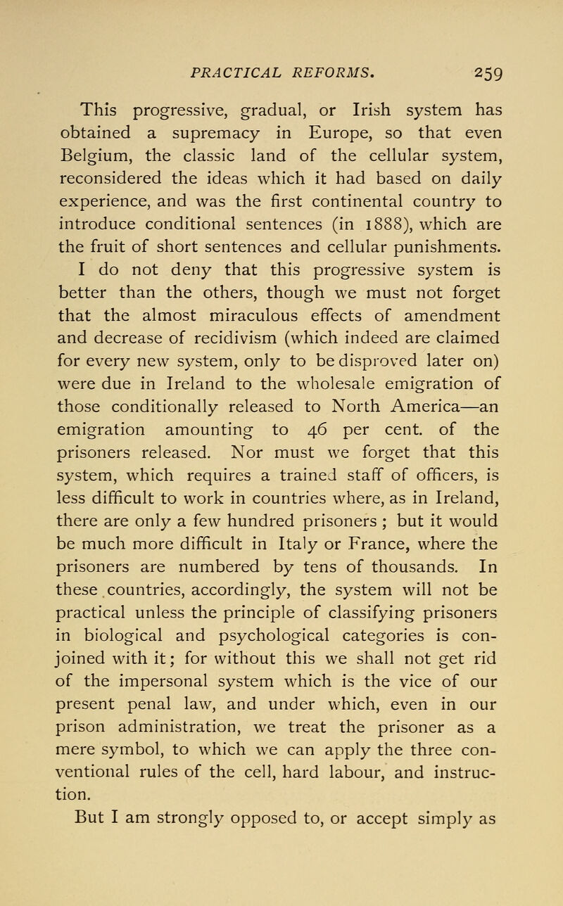 This progressive, gradual, or Irish system has obtained a supremacy in Europe, so that even Belgium, the classic land of the cellular system, reconsidered the ideas which it had based on daily experience, and was the first continental country to introduce conditional sentences (in 1888), which are the fruit of short sentences and cellular punishments. I do not deny that this progressive system is better than the others, though we must not forget that the almost miraculous effects of amendment and decrease of recidivism (which indeed are claimed for every new system, only to be disproved later on) were due in Ireland to the wholesale emigration of those conditionally released to North America—an emigration amounting to 46 per cent, of the prisoners released. Nor must we forget that this system, which requires a trained staff of officers, is less difficult to work in countries where, as in Ireland, there are only a few hundred prisoners ; but it would be much more difficult in Italy or France, where the prisoners are numbered by tens of thousands. In these countries, accordingly, the system will not be practical unless the principle of classifying prisoners in biological and psychological categories is con- joined with it; for without this we shall not get rid of the impersonal system which is the vice of our present penal law, and under which, even in our prison administration, we treat the prisoner as a mere symbol, to which we can apply the three con- ventional rules of the cell, hard labour, and instruc- tion. But I am strongly opposed to, or accept simply as