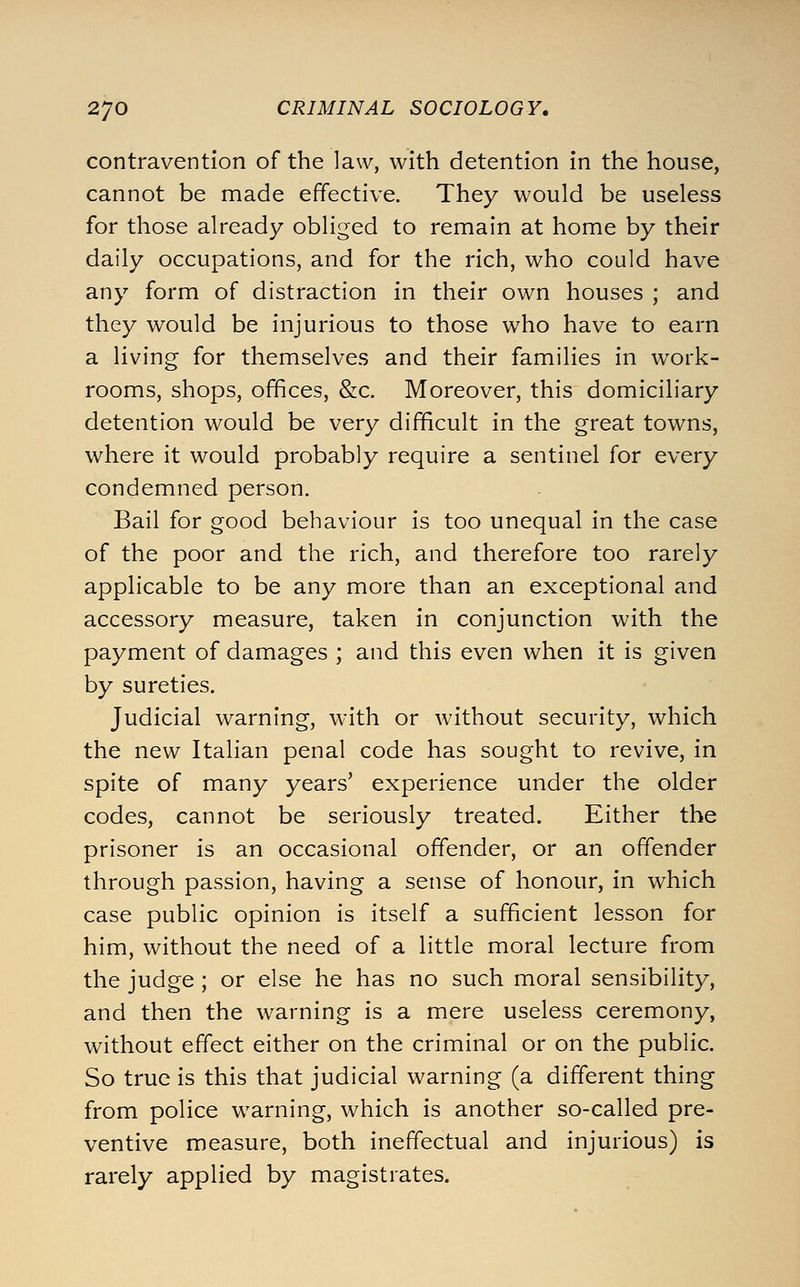 contravention of the law, with detention in the house, cannot be made effective. They would be useless for those already obliged to remain at home by their daily occupations, and for the rich, who could have any form of distraction in their own houses ; and they would be injurious to those who have to earn a living for themselves and their families in work- rooms, shops, offices, &c. Moreover, this domiciliary detention would be very difficult in the great towns, where it would probably require a sentinel for every condemned person. Bail for good behaviour is too unequal in the case of the poor and the rich, and therefore too rarely applicable to be any more than an exceptional and accessory measure, taken in conjunction with the payment of damages ; and this even when it is given by sureties. Judicial warning, with or without security, which the new Italian penal code has sought to revive, in spite of many years' experience under the older codes, cannot be seriously treated. Either the prisoner is an occasional offender, or an offender through passion, having a sense of honour, in which case public opinion is itself a sufficient lesson for him, without the need of a little moral lecture from the judge; or else he has no such moral sensibility, and then the warning is a mere useless ceremony, without effect either on the criminal or on the public. So true is this that judicial warning (a different thing from police warning, which is another so-called pre- ventive measure, both ineffectual and injurious) is rarely applied by magistrates.