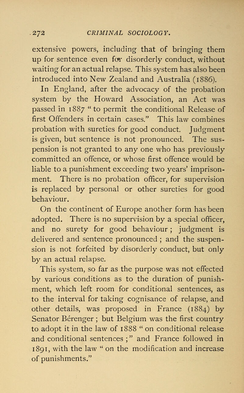 extensive powers, including that of bringing them up for sentence even for disorderly conduct, without waiting for an actual relapse. This system has also been introduced into New Zealand and Australia (1886). In England, after the advocacy of the probation system by the Howard Association, an Act was passed in 1887  to permit the conditional Release of first Offenders in certain cases. This law combines probation with sureties for good conduct. Judgment is given, but sentence is not pronounced. The sus- pension is not granted to any one who has previously committed an offence, or whose first offence would be liable to a punishment exceeding two years' imprison- ment. There is no probation officer, for supervision is replaced by personal or other sureties for good behaviour. On the continent of Europe another form has been adopted. There is no supervision by a special officer, and no surety for good behaviour ; judgment is delivered and sentence pronounced ; and the suspen- sion is not forfeited by disorderly conduct, but only by an actual relapse. This system, so far as the purpose was not effected by various conditions as to the duration of punish- ment, which left room for conditional sentences, as to the interval for taking cognisance of relapse, and other details, was proposed in France (1884) by Senator Berenger ; but Belgium was the first country to adopt it in the law of 1888  on conditional release and conditional sentences ; and France followed in 1891, with the law  on the modification and increase of punishments.