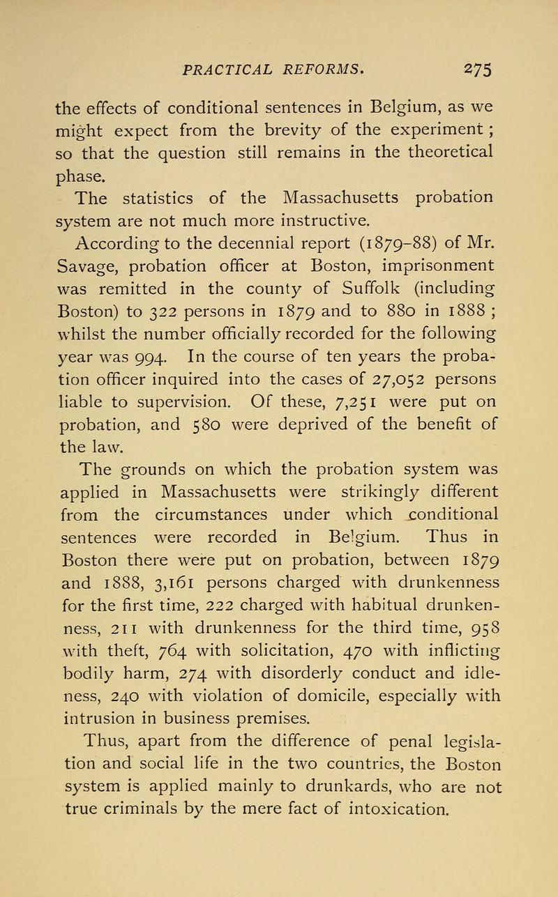 the effects of conditional sentences in Belgium, as we might expect from the brevity of the experiment; so that the question still remains in the theoretical phase. The statistics of the Massachusetts probation system are not much more instructive. According to the decennial report (1879-88) of Mr. Savage, probation officer at Boston, imprisonment was remitted in the county of Suffolk (including Boston) to 322 persons in 1879 and to 880 in 1888 ; whilst the number officially recorded for the following year was 994. In the course of ten years the proba- tion officer inquired into the cases of 27,052 persons liable to supervision. Of these, 7,251 were put on probation, and 580 were deprived of the benefit of the law. The grounds on which the probation system was applied in Massachusetts were strikingly different from the circumstances under which conditional sentences were recorded in Belgium. Thus in Boston there were put on probation, between 1879 and 1888, 3,161 persons charged with drunkenness for the first time, 222 charged with habitual drunken- ness, 211 with drunkenness for the third time, 958 with theft, 764 with solicitation, 470 with inflicting bodily harm, 274 with disorderly conduct and idle- ness, 240 with violation of domicile, especially with intrusion in business premises. Thus, apart from the difference of penal legisla- tion and social life in the two countries, the Boston system is applied mainly to drunkards, who are not true criminals by the mere fact of intoxication.