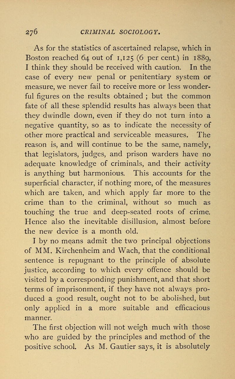 As for the statistics of ascertained relapse, which in Boston reached 64 out of 1,125 (^ P^i cent.) in 1889, I think they should be received with caution. In the case of every new penal or penitentiary system or measure, we never fail to receive more or less wonder- ful figures on the results obtained ; but the common fate of all these splendid results has always been that they dwindle down, even if they do not turn into a negative quantity, so as to indicate the necessity of other more practical and serviceable measures. The reason is, and will continue to be the same, namely, that legislators, judges, and prison warders have no adequate knowledge of criminals, and their activity is anything but harmonious. This accounts for the superficial character, if nothing more, of the measures which are taken, and which apply far more to the crime than to the criminal, without so much as touching the true and deep-seated roots of crime. Hence also the inevitable disillusion, almost before the new device is a month old. I by no means admit the two principal objections of MM. Kirchenheim and Wach, that the conditional sentence is repugnant to the principle of absolute justice, according to which every offence should be visited by a corresponding punishment, and that short terms of imprisonment, if they have not always pro- duced a good result, ought not to be abolished, but only applied in a more suitable and efficacious manner. The first objection will not weigh much with those who are guided by the principles and method of the positive school. As M. Gautier says, it is absolutely