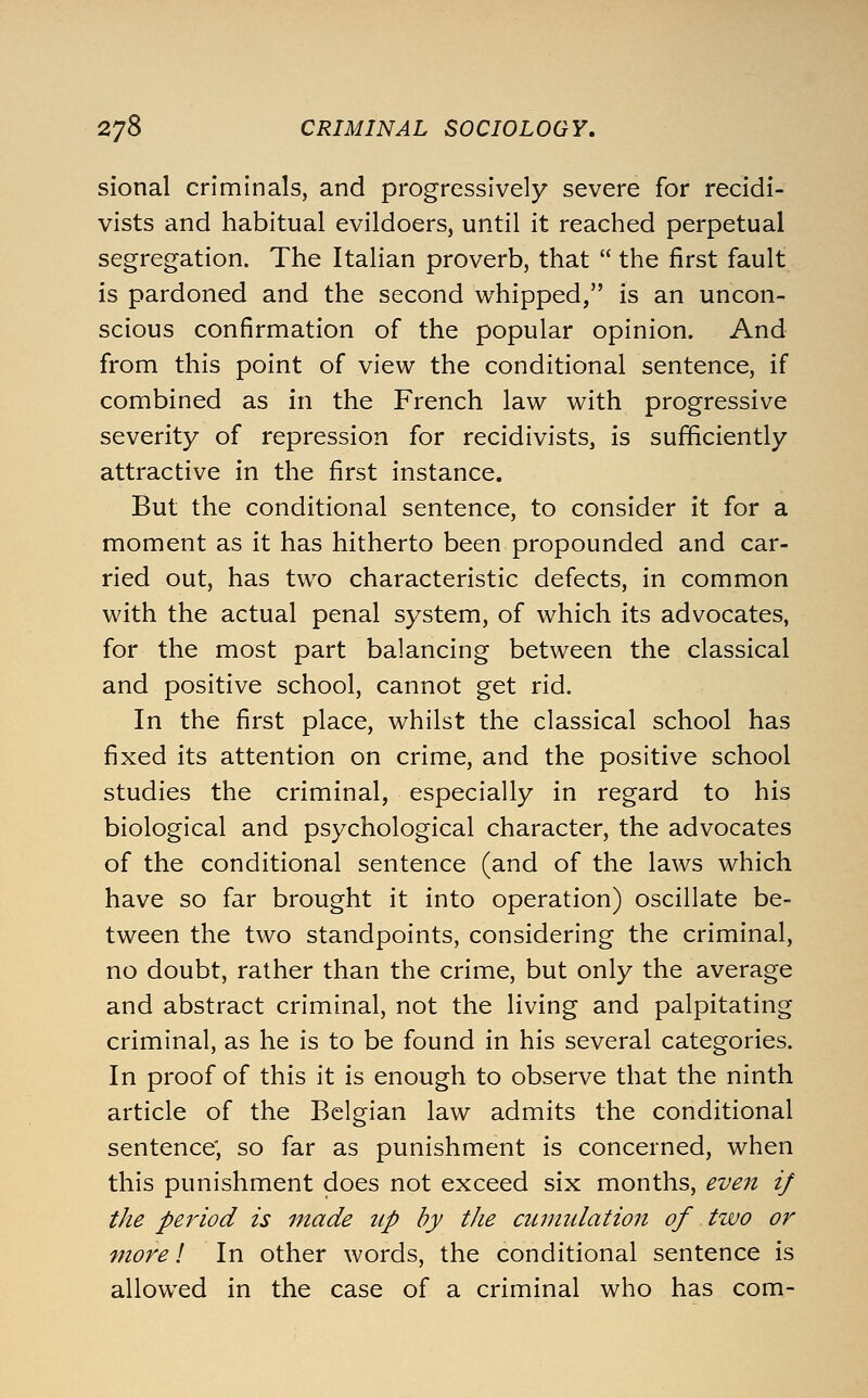 sional criminals, and progressively severe for recidi- vists and habitual evildoers, until it reached perpetual segregation. The Italian proverb, that  the first fault is pardoned and the second whipped, is an uncon- scious confirmation of the popular opinion. And from this point of view the conditional sentence, if combined as in the French law with progressive severity of repression for recidivists, is sufficiently attractive in the first instance. But the conditional sentence, to consider it for a moment as it has hitherto been propounded and car- ried out, has two characteristic defects, in common with the actual penal system, of which its advocates, for the most part balancing between the classical and positive school, cannot get rid. In the first place, whilst the classical school has fixed its attention on crime, and the positive school studies the criminal, especially in regard to his biological and psychological character, the advocates of the conditional sentence (and of the laws which have so far brought it into operation) oscillate be- tween the two standpoints, considering the criminal, no doubt, rather than the crime, but only the average and abstract criminal, not the living and palpitating criminal, as he is to be found in his several categories. In proof of this it is enough to observe that the ninth article of the Belgian law admits the conditional sentence; so far as punishment is concerned, when this punishment does not exceed six months, et'e7i if the period is made up by tJie cutmdation of two or more I In other words, the conditional sentence is allowed in the case of a criminal who has com-