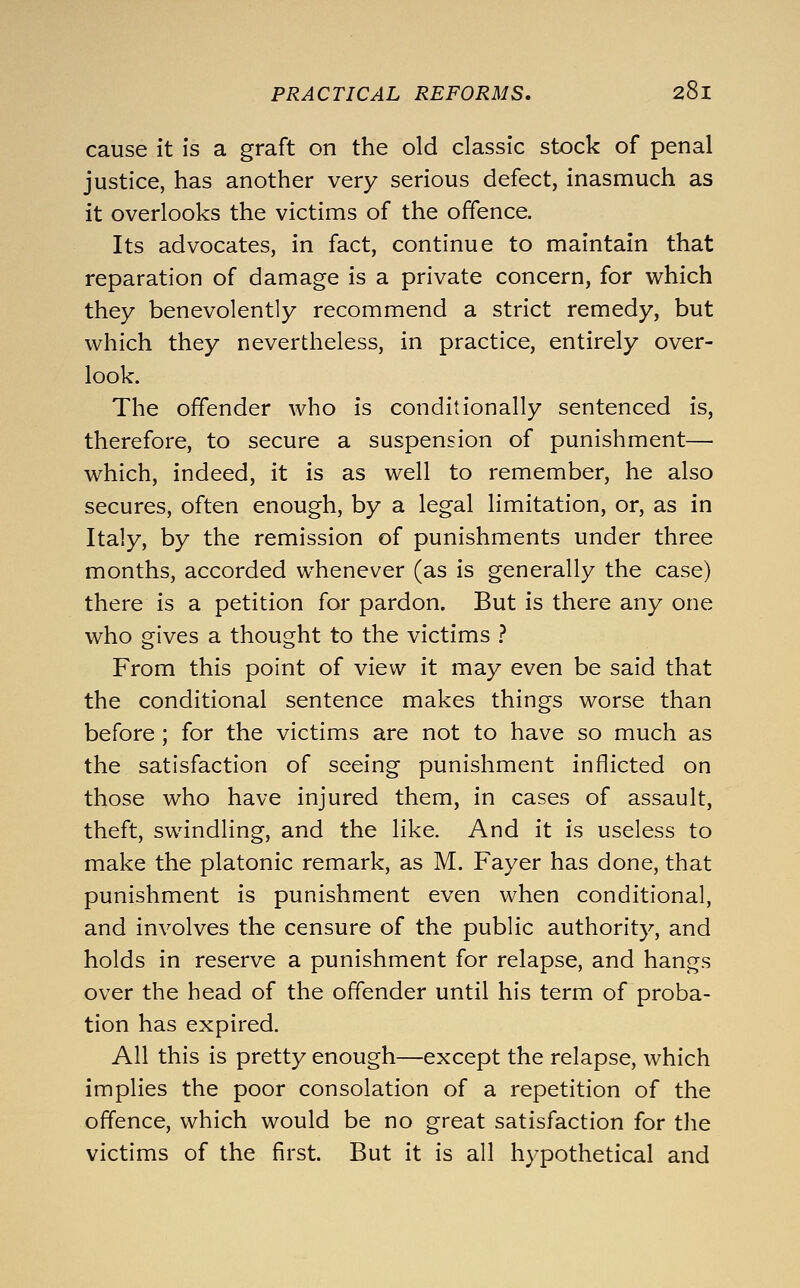 cause it is a graft on the old classic stock of penal justice, has another very serious defect, inasmuch as it overlooks the victims of the offence. Its advocates, in fact, continue to maintain that reparation of damage is a private concern, for which they benevolently recommend a strict remedy, but which they nevertheless, in practice, entirely over- look. The offender who is conditionally sentenced is, therefore, to secure a suspension of punishment— which, indeed, it is as well to remember, he also secures, often enough, by a legal limitation, or, as in Italy, by the remission of punishments under three months, accorded whenever (as is generally the case) there is a petition for pardon. But is there any one who gives a thought to the victims } From this point of view it may even be said that the conditional sentence makes things worse than before; for the victims are not to have so much as the satisfaction of seeing punishment inflicted on those who have injured them, in cases of assault, theft, swindling, and the like. And it is useless to make the platonic remark, as M. Fayer has done, that punishment is punishment even when conditional, and involves the censure of the public authority, and holds in reserve a punishment for relapse, and hangs over the head of the offender until his term of proba- tion has expired. All this is pretty enough—except the relapse, which implies the poor consolation of a repetition of the offence, which would be no great satisfaction for the victims of the first. But it is all hypothetical and