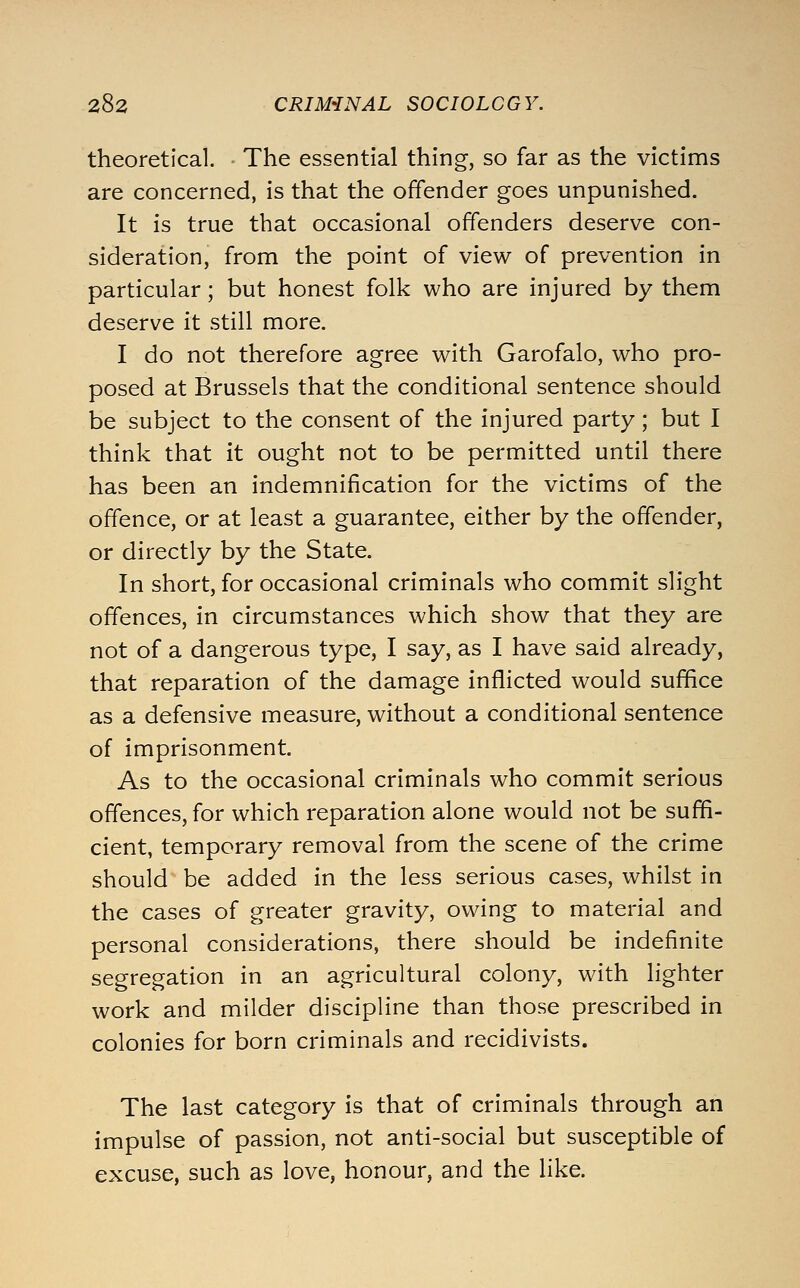 theoretical. The essential thing, so far as the victims are concerned, is that the offender goes unpunished. It is true that occasional offenders deserve con- sideration, from the point of view of prevention in particular; but honest folk who are injured by them deserve it still more. I do not therefore agree with Garofalo, who pro- posed at Brussels that the conditional sentence should be subject to the consent of the injured party; but I think that it ought not to be permitted until there has been an indemnification for the victims of the offence, or at least a guarantee, either by the offender, or directly by the State. In short, for occasional criminals who commit slight offences, in circumstances which show that they are not of a dangerous type, I say, as I have said already, that reparation of the damage inflicted would suffice as a defensive measure, without a conditional sentence of imprisonment. As to the occasional criminals who commit serious offences, for which reparation alone would not be suffi- cient, temporary removal from the scene of the crime should be added in the less serious cases, whilst in the cases of greater gravity, owing to material and personal considerations, there should be indefinite segregation in an agricultural colony, with lighter work and milder discipline than those prescribed in colonies for born criminals and recidivists. The last category is that of criminals through an impulse of passion, not anti-social but susceptible of excuse, such as love, honour, and the like.