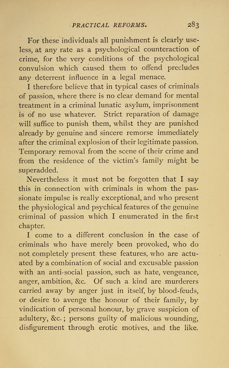 For these individuals all punishment is clearly use- less, at any rate as a psychological counteraction of crime, for the very conditions of the psychological convulsion which caused them to offend precludes any deterrent influence in a legal menace. I therefore believe that in typical cases of criminals of passion, where there is no clear demand for mental treatment in a criminal lunatic asylum, imprisonment is of no use whatever. Strict reparation of damage will suffice to punish them, whilst they are punished already by genuine and sincere remorse immediately after the criminal explosion of their legitimate passion. Temporary removal from the scene of their crime and from the residence of the victim's family might be superadded. Nevertheless it must not be forgotten that I say this in connection with criminals in whom the pas- sionate impulse is really exceptional, and who present the physiological and psychical features of the genuine criminal of passion which I enumerated in the first chapter. I come to a different conclusion in the case of criminals who have merely been provoked, who do not completely present these features, who are actu- ated by a combination of social and excusable passion with an anti-social passion, such as hate, vengeance, anger, ambition, &c. Of such a kind are murderers carried away by anger just in itself, by blood-feuds, or desire to avenge the honour of their family, by vindication of personal honour, by grave suspicion of adultery, &c.; persons guilty of malicious wounding, disfigurement through erotic motives, and the like.